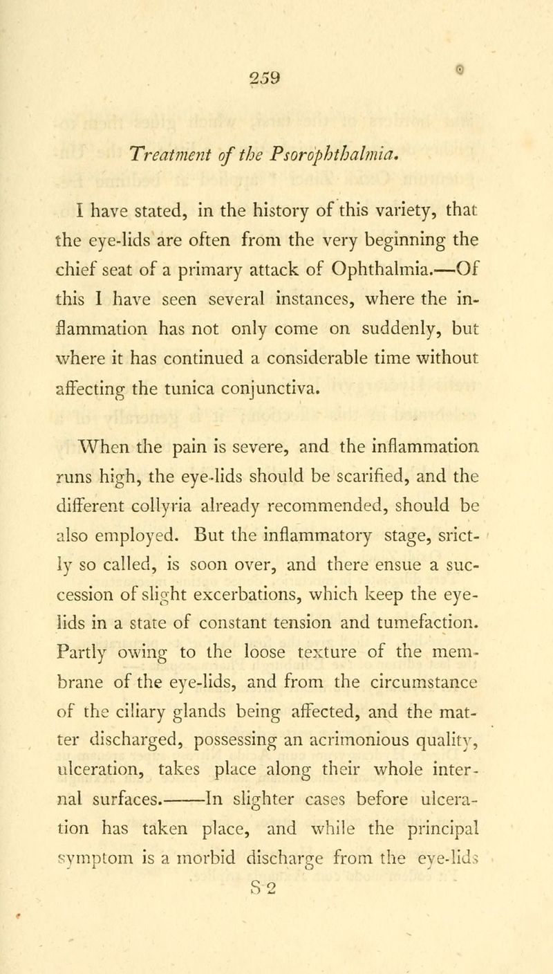 Treatment of the Psorophtbalmia. I have stated, in the history of this variety, that the eye-lids are often from the very beginning the chief seat of a primary attack of Ophthalmia.—Of this I have seen several instances, where the in- flammation has not only come on suddenly, but where it has continued a considerable time without affecting the tunica conjunctiva. When the pain is severe, and the inflammation runs high, the eye-lids should be scarified, and the different collyria already recommended, should be also employed. But the inflammatory stage, srict- ly so called, is soon over, and there ensue a suc- cession of slight excerbations, which keep the eye- lids in a state of constant tension and tumefaction. Partly owing to the loose texture of the mem- brane of the eye-lids, and from the circumstance of the ciliary glands being affected, and the mat- ter discharged, possessing an acrimonious quality, ulceration, takes place along their whole inter- nal surfaces.——In slighter cases before ulcera- tion has taken place, and while the principal symptom is a morbid discharge from the eye-fids S 2
