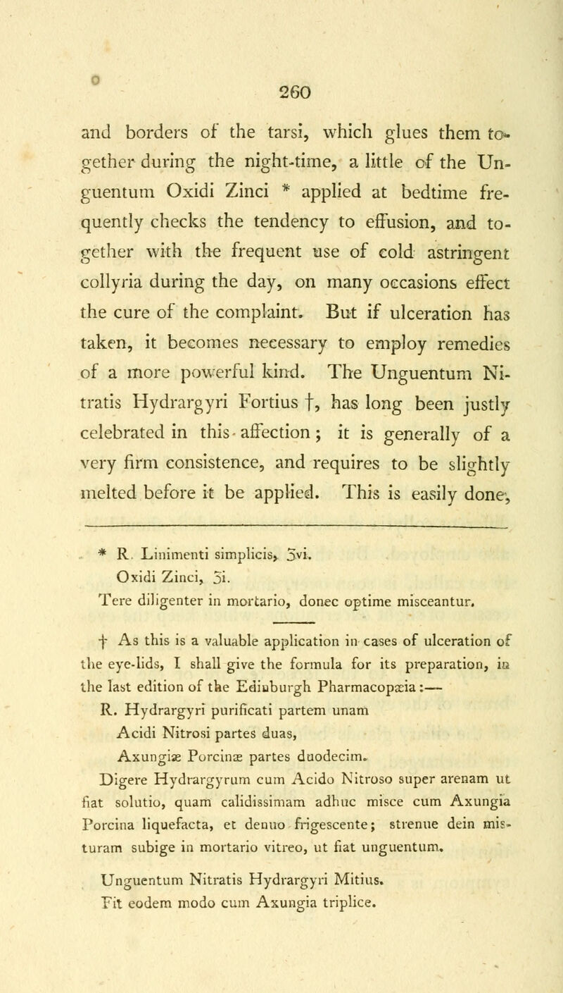 and borders of the tarsi, which glues them to- gether during the night-time, a little of the Un- guentum Oxidi Zinci * applied at bedtime fre- quently checks the tendency to effusion, and to- gether with the frequent use of cold astringent collyria during the day, on many occasions effect the cure of the complaint. But if ulceration has taken, it becomes necessary to employ remedies of a more powerful kind. The Unguentum Ni- tratis Hydrargyri Fortius f, has long been justly celebrated in this - affection ; it is generally of a very firm consistence, and requires to be slightly melted before it be applied. This is easily done, * R. Linimenti simplicis, 5vi. Oxidi Zinci, 5i. Tere diligenter in mortario, donee optime misceantur. jf As this is a valuable application in cases of ulceration of the eye-lids, I shall give the formula for its preparation, ia the last edition of the Ediuburgh Pharmacopoeia:— R. Hydrargyri purificati partem unam Acidi Nitrosi partes duas, Axungiae Porcinae partes duodecirru Digere Hydrargyrum cum Acido Nitroso super arenam ut fiat solutio, quam calidissimam adhuc misce cum Axungia Porcina liquefacta, et denuo frigescente; strenue dein mis- turam subige in mortario vitreo, ut fiat unguentum. Unguentum Nitratis Hydrargyri Mitius. Fit eodem modo cum Axungia triplice.