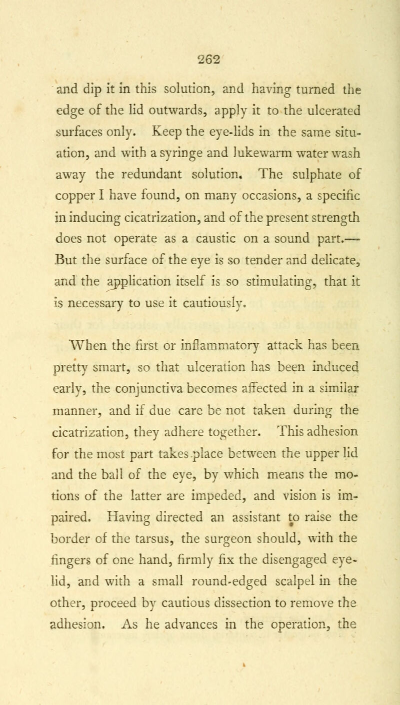 and dip it in this solution, and having turned the edge of the lid outwards, apply it to the ulcerated surfaces only. Keep the eye-lids in the same situ- ation, and with a syringe and lukewarm water wash away the redundant solution. The sulphate of copper I have found, on many occasions, a specific in inducing cicatrization, and of the present strength does not operate as a caustic on a sound part.— But the surface of the eye is so tender and delicate, and the application itself is so stimulating, that it is necessary to use it cautiously. When the first or inflammatory attack has been pretty smart, so that ulceration has been induced early, the conjunctiva becomes affected in a similar manner, and if due care be not taken during the cicatrization, they adhere together. This adhesion for the most part takes place between the upper lid and the ball of the eye, by which means the mo- tions of the latter are impeded, and vision is im- paired. Having directed an assistant to raise the border of the tarsus, the surgeon should, with the ringers of one hand, firmly fix the disengaged eye- lid, and with a small round-edged scalpel in the other, proceed by cautious dissection to remove the adhesion. As he advances in the operation, the