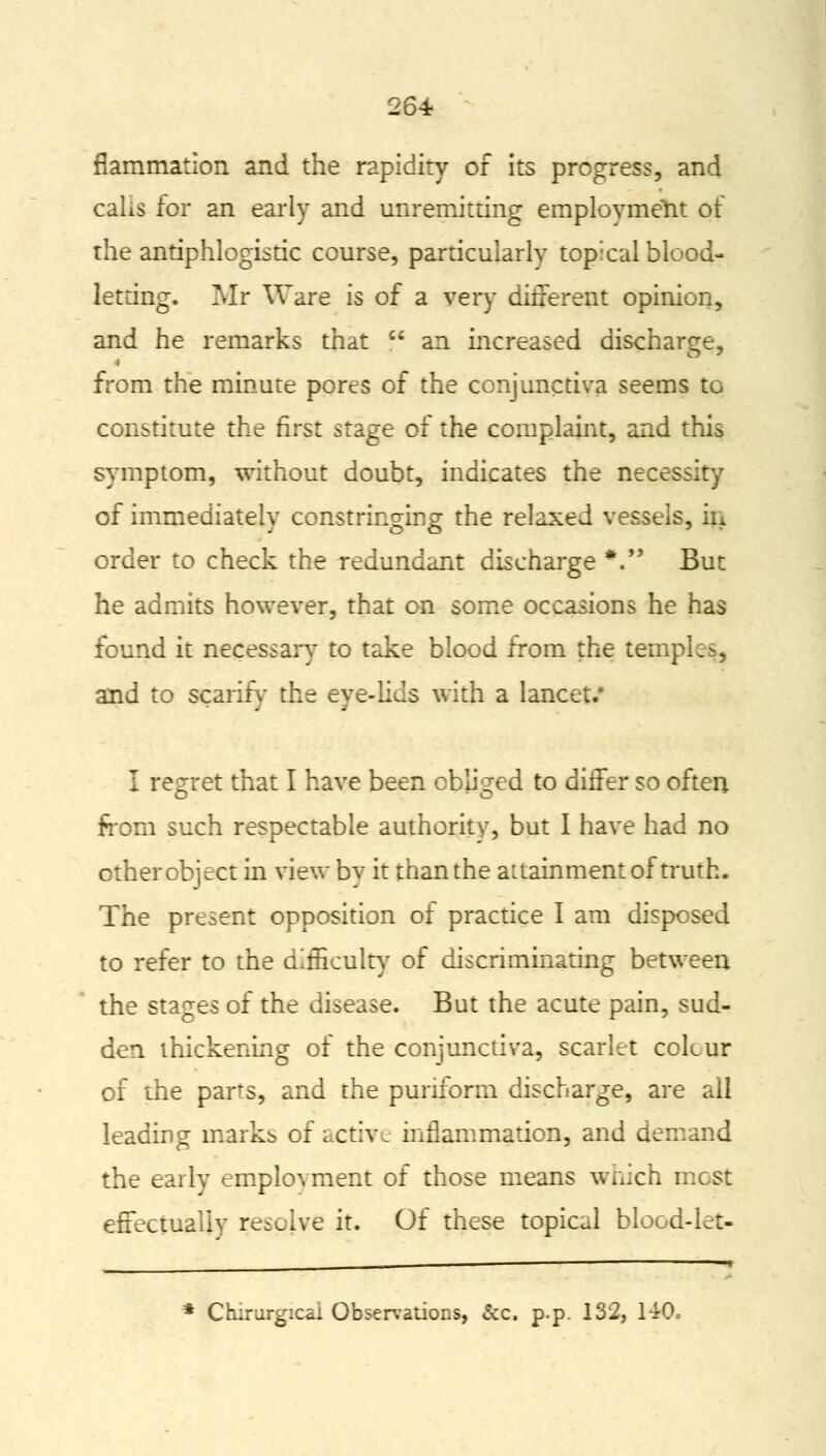 fiammation and the rapidity of its progress, and calls for an early and unremitting employment of the antiphlogistic course, particularly topical blood- letting. Mr Ware is of a very different opinion, and he remarks that  an increased discharge, from the minute pores of the conjunctiva seems to constitute the first stage of the complaint, and this symptom, without doubt, indicates the necessity of immediately constringing the relaxed vessels, in order to check the redundant discharge *. But he admits however, that on some occasions he has found it necessary to take blood from the temples,, and to scarify the eye-lids with a lancet.* I regret that I have been obliged to differ so often from such respectable authority, but I have had no other object in view by it than the aitainment of truth. The present opposition of practice I am disposed to refer to the difficulty of discriminating between the stages of the disease. But the acute pain, sud- den thickening of the conjunctiva, scarlet colcur of the parts, and the puriform discharge, are all leading marks of active inflammation, and de: the early employment of those means which most effectually resolve it. Of these topical blood-let- * Chirurgicai Observations, &c. p.p. 132, 140,