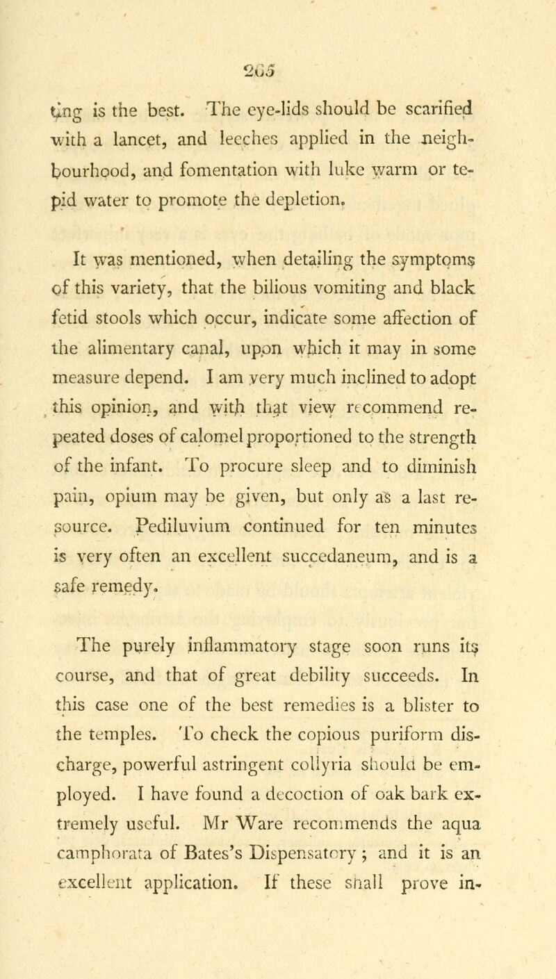 203 ting is the best. The eye-lids should be scarified with a lancet, and leeches applied in the neigh- bourhood, and fomentation with hike warm or te- pid water to promote the depletion. It was mentioned, when detailing the symptoms of this variety, that the bilious vomiting and black fetid stools which occur, indicate some affection of the alimentary canal, upon which it may in some measure depend. I am very much inclined to adopt this opinion, and witjh that view recommend re- peated doses of calomel proportioned to the strength of the infant. To procure sleep and to diminish pain, opium may be given, but only as a last re- source. Pediluvium continued for ten minutes is very often an excellent succedaneum, and is a safe remedy. The purely inflammatory stage soon runs its course, and that of great debility succeeds. In this case one of the best remedies is a blister to the temples. To check the copious puriform dis- charge, powerful astringent collyria should be em- ployed. I have found a decoction of oak bark ex- tremely useful. Mr Ware recommends the aqua camphorata of Bates's Dispensatory; and it is an excellent application. If these snail prove in-