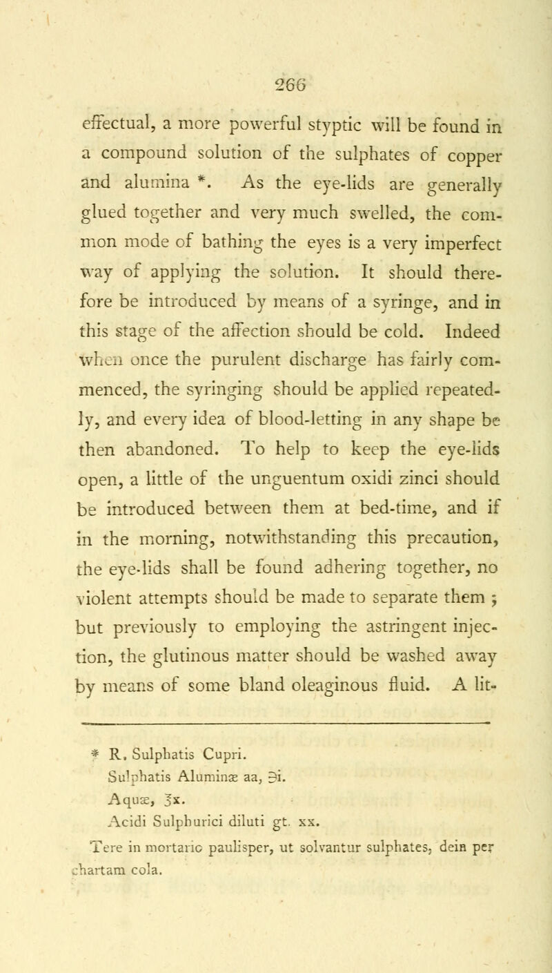 effectual, a more powerful styptic will be found in a compound solution of the sulphates of copper and alumina *. As the eye-lids are generally glued together and very much swelled, the com- mon mode of bathing the eyes is a very imperfect way of applying the solution. It should there- fore be introduced by means of a syringe, and in this stage of the affection should be cold. Indeed when once the purulent discharge has fairly com- menced, the syringing should be applied repeated- ly, and every idea of blood-letting in any shape be then abandoned. To help to keep the eye-lids open, a little of the unguentum oxidi zinci should be introduced between them at bed-time, and if in the morning, notwithstanding this precaution, the eye-lids shall be found adhering together, no violent attempts should be made to separate them j but previously to employing the astringent injec- tion, the glutinous matter should be washed away by means of some bland oleaginous fluid. A lit- * R. Sulphatis Cupri. Si^phatis Aluminje aa, -i- Aquse, Jx. Acidi Sulphurici diluti gt. xx. Tere in mortanc paulisper, ut solvantur sulphates- dein per ..hartani cola.