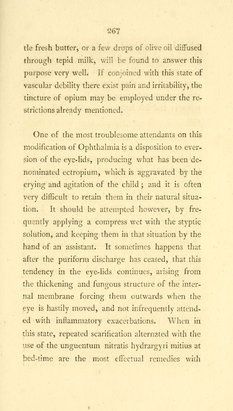 tie fresh butter, or a few drops of olive oil diffused through tepid milk, will be found to answer this purpose very well. If conjoined with this state of vascular debility there exist pain and irritability, the tincture of opium may be employed under the re- strictions already mentioned. One of the most troublesome attendants on this modification of Ophthalmia is a disposition to ever- sion of the eye-lids, producing what has been de- nominated ectropium, which is aggravated by the crying and agitation of the child ; and it is often very difficult to retain them in their natural situa- tion. It should be attempted however, by fre- quently applying a compress wet with the styptic solution, and keeping them in that situation by the hand of an assistant. It sometimes happens that after the puriform discharge has ceased, that this tendency in the eye-lids continues, arising from the thickening and fungous structure of the inter- nal membrane forcing them outwards when the eye is hastily moved, and not infrequently attend- ed with inflammatory exacerbations. When in this state, repeated scarification alternated with the use of the unguentum nitratis hydrargyri mitius at bed-time are the most effectual remedies with