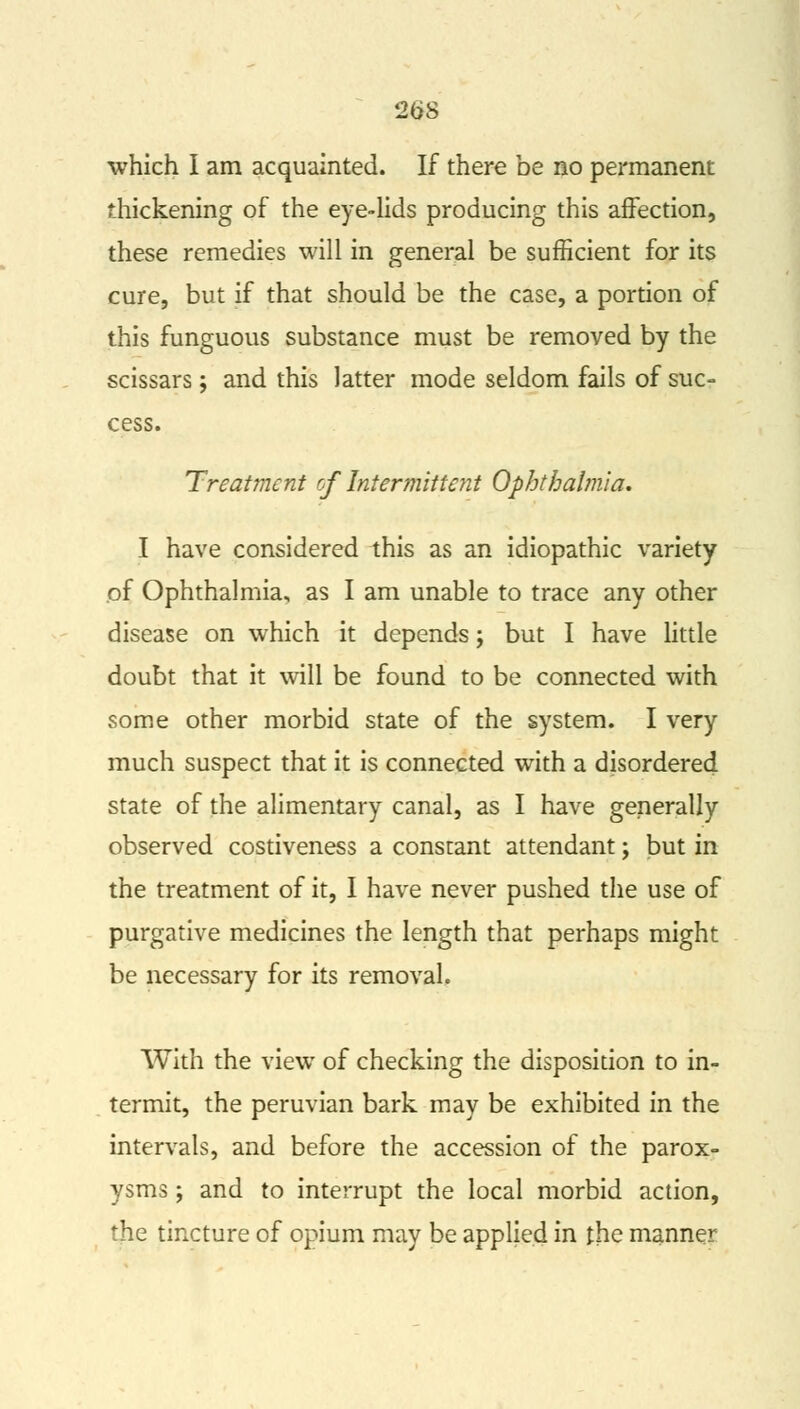which I am acquainted. If there be no permanent thickening of the eye-lids producing this affection, these remedies will in general be sufficient for its cure, but if that should be the case, a portion of this funguous substance must be removed by the scissars; and this latter mode seldom fails of suc- cess. Treatment of Intermittent Ophthalmia. I have considered this as an idiopathic variety of Ophthalmia, as I am unable to trace any other disease on which it depends; but I have little doubt that it will be found to be connected with some other morbid state of the system. I very much suspect that it is connected with a disordered state of the alimentary canal, as I have generally observed costiveness a constant attendant; but in the treatment of it, I have never pushed the use of purgative medicines the length that perhaps might be necessary for its removal. With the view of checking the disposition to in- termit, the peruvian bark may be exhibited in the intervals, and before the accession of the parox- ysms ; and to interrupt the local morbid action, the tincture of opium may be applied in the manner