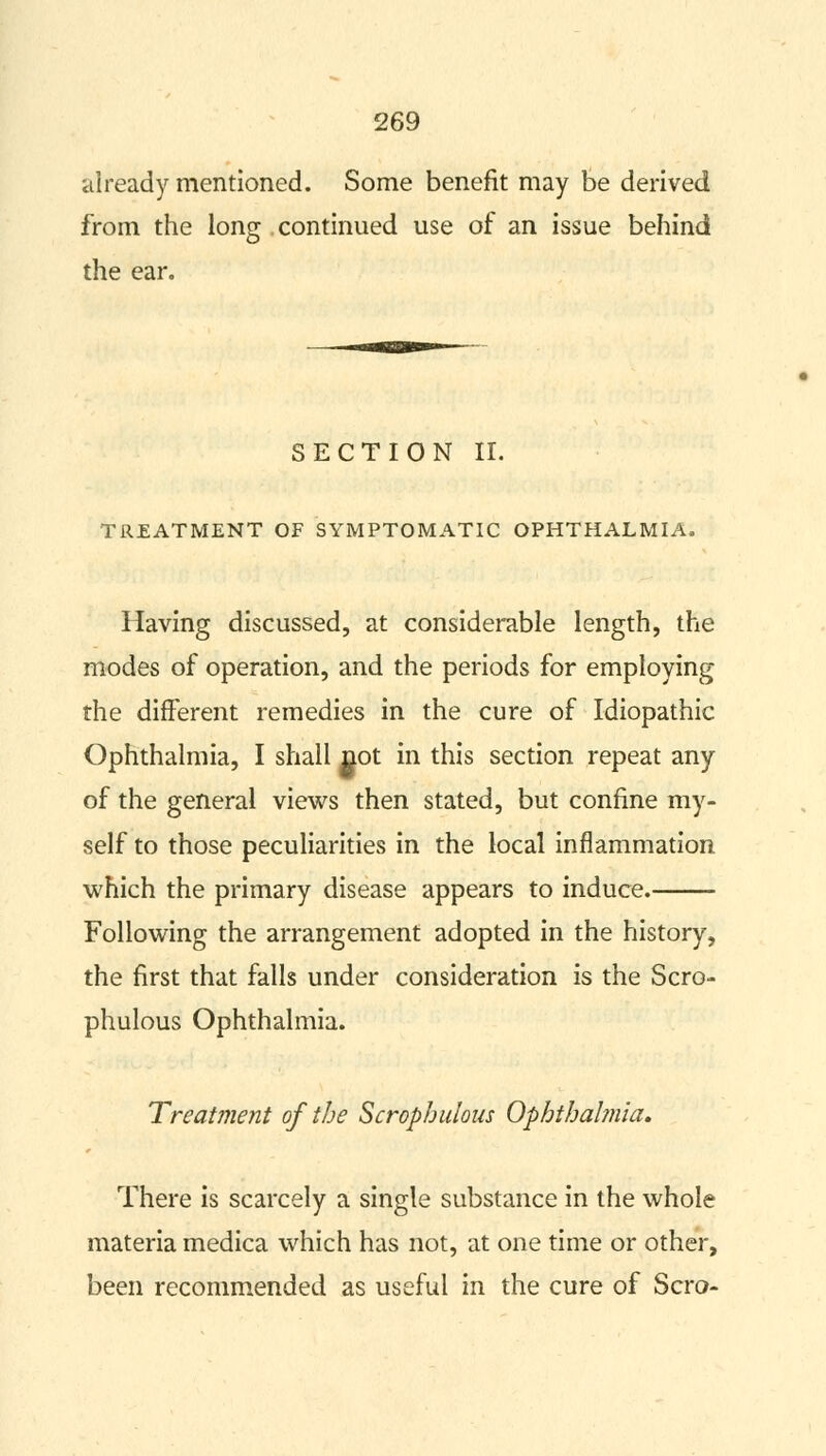 already mentioned. Some benefit may be derived from the long continued use of an issue behind the ear. SECTION II. TREATMENT OF SYMPTOMATIC OPHTHALMIA. Having discussed, at considerable length, the modes of operation, and the periods for employing the different remedies in the cure of Idiopathic Ophthalmia, I shall not in this section repeat any of the general views then stated, but confine my- self to those peculiarities in the local inflammation which the primary disease appears to induce. Following the arrangement adopted in the history, the first that falls under consideration is the Scro- phulous Ophthalmia. Treatment of the Scrophulous Ophthalmia. There is scarcely a single substance in the whole materia medica which has not, at one time or other, been recommended as useful in the cure of Scro-