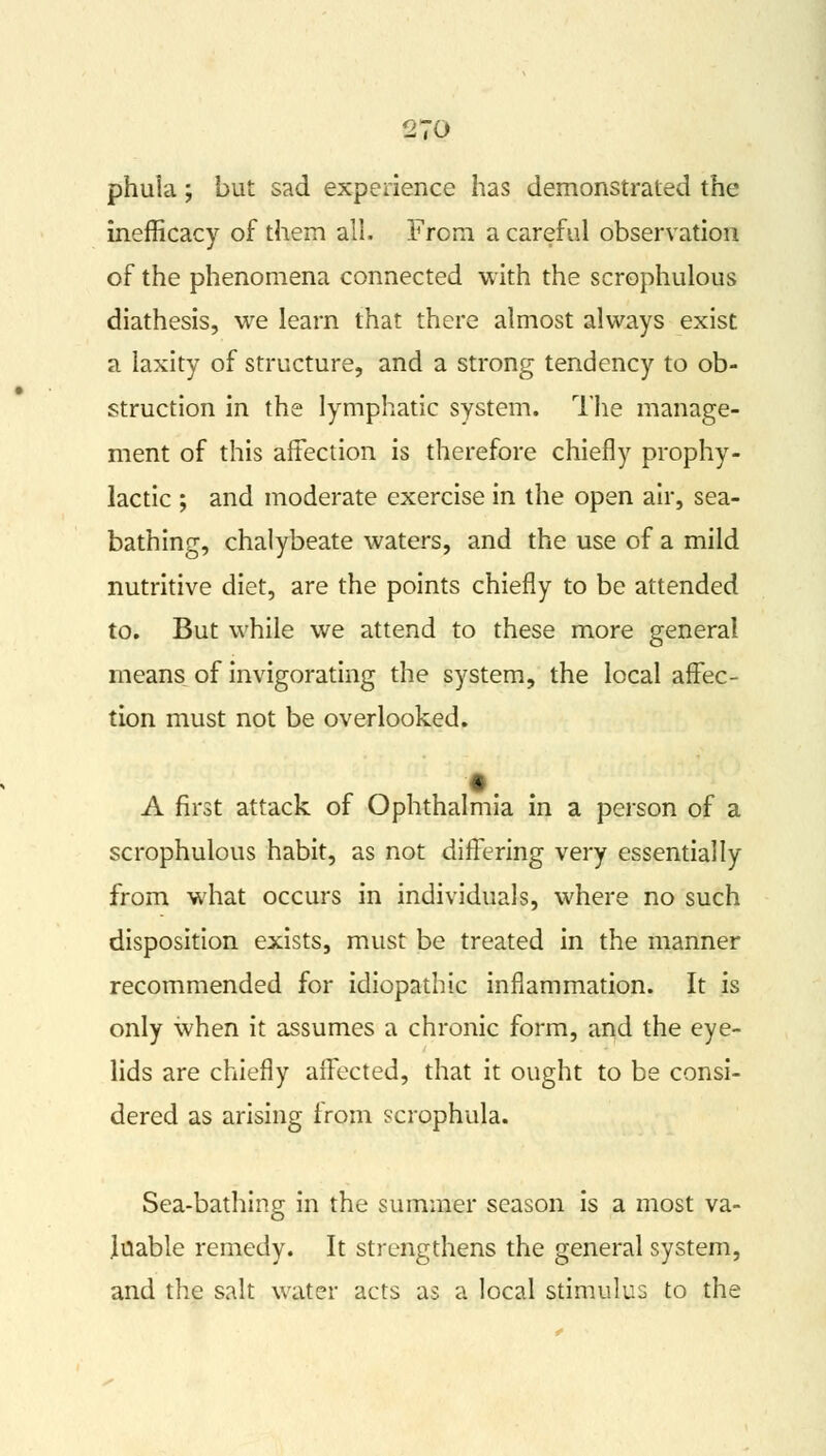 phuia; but sad experience has demonstrated the inefficacy of them all. From a careful observation of the phenomena connected with the scrophulous diathesis, we learn that there almost always exist a laxity of structure, and a strong tendency to ob- struction in the lymphatic system. The manage- ment of this affection is therefore chiefly prophy- lactic ; and moderate exercise in the open air, sea- bathing, chalybeate waters, and the use of a mild nutritive diet, are the points chiefly to be attended to. But while we attend to these more general means of invigorating the system, the local affec- tion must not be overlooked. A first attack of Ophthalmia in a person of a scrophulous habit, as not differing very essentially from what occurs in individuals, where no such disposition exists, must be treated in the manner recommended for idiopathic inflammation. It is only when it assumes a chronic form, and the eye- lids are chiefly affected, that it ought to be consi- dered as arising from scrophula. Sea-bathing in the summer season is a most va- luable remedy. It strengthens the general system, and the salt water acts as a local stimulus to the