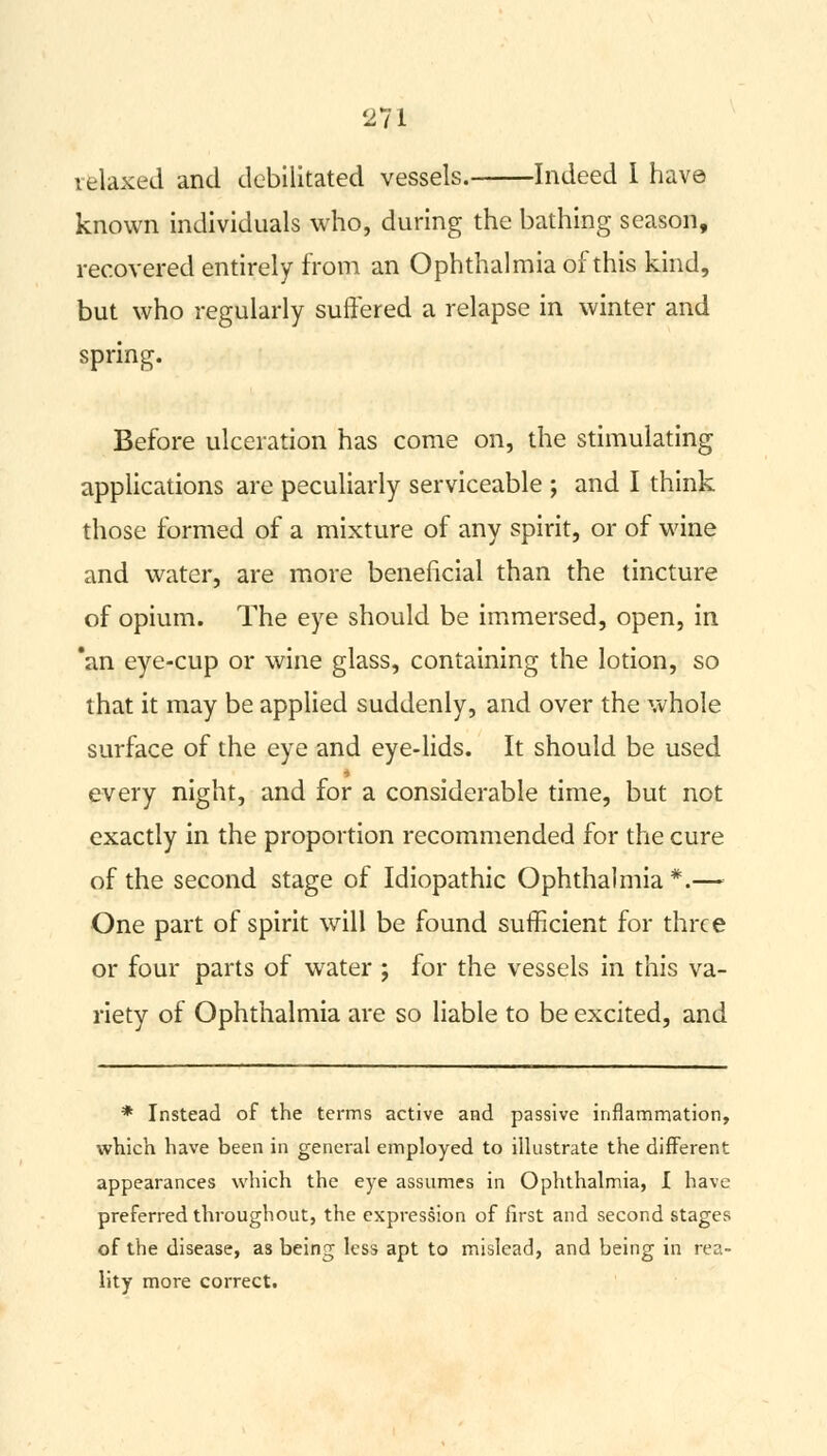 telaxed and debilitated vessels. Indeed I have known individuals who, during the bathing season, recovered entirely from an Ophthalmia of this kind, but who regularly suffered a relapse in winter and spring. Before ulceration has come on, the stimulating applications are peculiarly serviceable ; and I think those formed of a mixture of any spirit, or of wine and water, are more beneficial than the tincture of opium. The eye should be immersed, open, in *an eye-cup or wine glass, containing the lotion, so that it may be applied suddenly, and over the whole surface of the eye and eye-lids. It should be used every night, and for a considerable time, but not exactly in the proportion recommended for the cure of the second stage of Idiopathic Ophthalmia *.— One part of spirit will be found sufficient for three or four parts of water ; for the vessels in this va- riety of Ophthalmia are so liable to be excited, and * Instead of the terms active and passive inflammation, which have been in general employed to illustrate the different appearances which the eye assumes in Ophthalmia, I have preferred throughout, the expression of first and second stages of the disease, as being less apt to mislead, and being in rea- lity more correct.