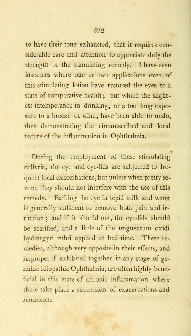 to have their tone exhausted, that it requires con- siderable care and attention to appreciate duly the strength of the stimulating remedy. I have seen instances where one or two applications even of this stimulating lotion have restored the eyes to a state of comparative health ; but which the slight- est intemperance in drinking, or a too long expo- sure to a breeze of wind, have been able to undo, thus demonstrating the circumscribed and local nature of the inflammation in Ophthalmia. During the employment of these stimulating collyria, the eye and eye-lids are subjected to fre- quent local exacerbations, but unless when pretty se- vere, they should not interfere with the use of this remedy. Bathing the eye in tepid milk and water is generally sufficient to remove both pain and ir- ritation ; and if it should not, the eye-lids should be scarified, and a little of the unguentum oxidi hydrargyri rubri applied at bed time. These re- medies, although very opposite in their effects, and improper if exhibited together in any stage of ge- nuine Idiopathic Ophthalmia, are often highly bene- ficial in this state of chronic inflammation where there take place a succession of exacerbations and remissions.