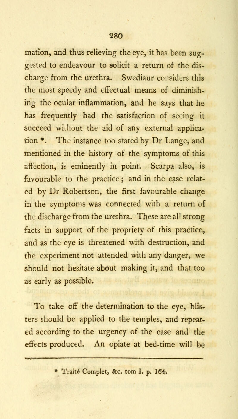 mation, and thus relieving the eye, it has been sug- gested to endeavour to solicit a return of the dis- charge from the urethra. Swediaur considers this the most speedy and effectual means of diminish- ing the ocular inflammation, and he says that he has frequently had the satisfaction of seeing it succeed without the aid of any external applica* tion *. Tho instance too stated by Dr Lange, and mentioned in the history of the symptoms of this affection, is eminently in point. Scarpa also, is favourable to the practice; and in the case relat- ed by Dr Robertson, the first favourable change in the symptoms was connected with a return of the discharge from the urethra. These are al' strong facts in support of the propriety of this practice, and as the eye is threatened with destruction, and the experiment not attended with any danger, we should not hesitate about making it, and that too as early as possible. To take off the determination to the eye, blis- ters should be applied to the temples, and repeat- ed according to the urgency of the case and the effects produced. An opiate at bed-time will be * Traits Complet, &c. torn I. p. 164..