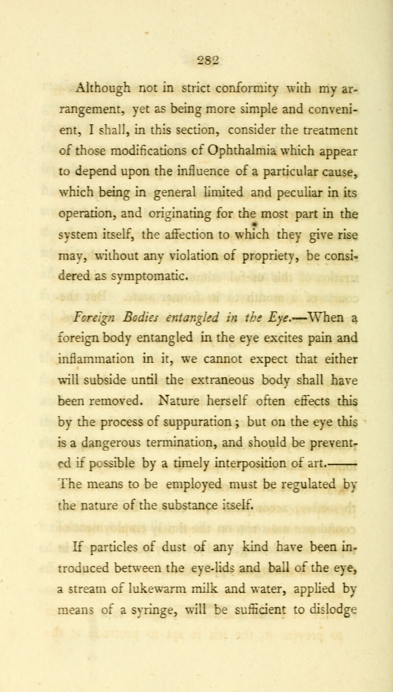 Although not in strict conformity with my ar- rangement, yet as being more simple and conveni- ent, I shall, in this section, consider the treatment of those modifications of Ophthalmia which appear to depend upon the influence of a particular cause, which being in general limited and peculiar in its operation, and originating for the most part in the system itself, the affection to which they give rise mav, without any violation of propriety, be consi- dered as symptomatic. Foreign Bodies entangled in the Eye.—When a foreign body entangled in the eye excites pain and inflammation in it, we cannot expect that either will subside until the extraneous body shall have been removed. Nature herself often effects this by the process of suppuration ; but on the eye this is a dangerous termination, and should be prevent- ed if possible by a timely interposition of art. The means to be employed must be regulated by the nature of the substance itself. If particles of dust of any kind have been in- troduced between the eye-lids and ball of the eye, a stream of lukewarm milk and water, applied by means of a syringe, will be sufficient to dislodge
