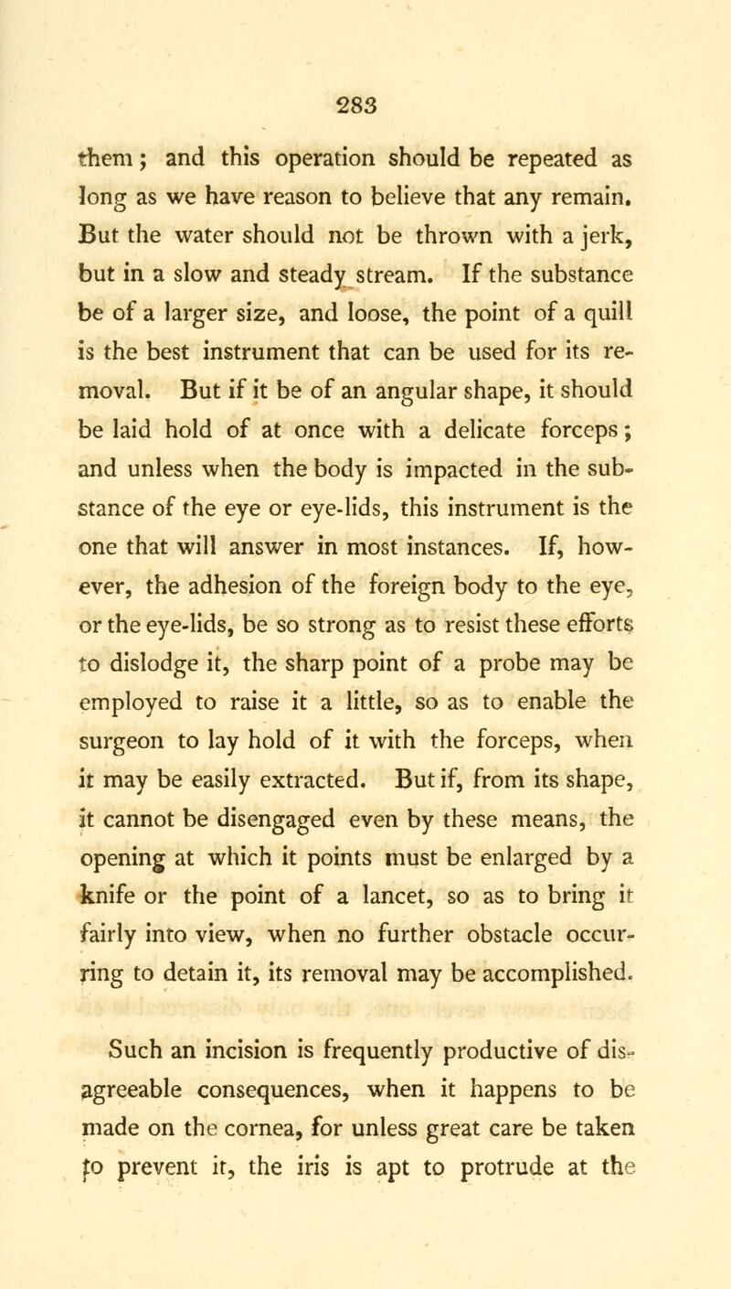 them; and this operation should be repeated as long as we have reason to believe that any remain. But the water should not be thrown with a jerk, but in a slow and steady stream. If the substance be of a larger size, and loose, the point of a quill is the best instrument that can be used for its re- moval. But if it be of an angular shape, it should be laid hold of at once with a delicate forceps; and unless when the body is impacted in the sub- stance of the eye or eye-lids, this instrument is the one that will answer in most instances. If, how- ever, the adhesion of the foreign body to the eye, or the eye-lids, be so strong as to resist these efforts to dislodge it, the sharp point of a probe may be employed to raise it a little, so as to enable the surgeon to lay hold of it with the forceps, when it may be easily extracted. But if, from its shape, it cannot be disengaged even by these means, the opening at which it points must be enlarged by a knife or the point of a lancet, so as to bring it fairly into view, when no further obstacle occur- ring to detain it, its removal may be accomplished. Such an incision is frequently productive of dis- agreeable consequences, when it happens to be made on the cornea, for unless great care be taken to prevent it, the iris is apt to protrude at the