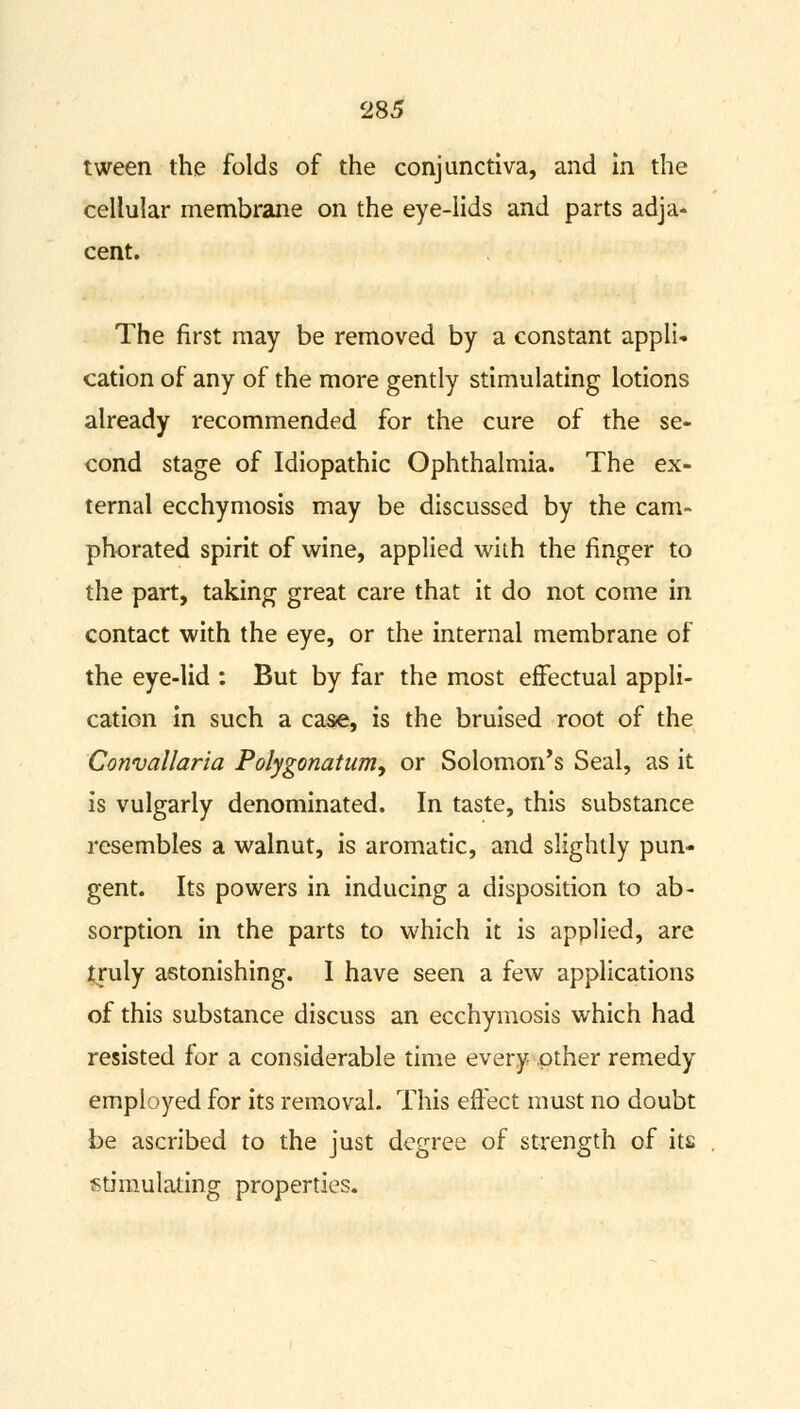 tween the folds of the conjunctiva, and in the cellular membrane on the eye-lids and parts adja- cent. The first may be removed by a constant appli- cation of any of the more gently stimulating lotions already recommended for the cure of the se- cond stage of Idiopathic Ophthalmia. The ex- ternal ecchymosis may be discussed by the cam- phorated spirit of wine, applied with the finger to the part, taking great care that it do not come in contact with the eye, or the internal membrane of the eye-lid : But by far the most effectual appli- cation in such a case, is the bruised root of the Convallaria Polygonatum, or Solomon's Seal, as it is vulgarly denominated. In taste, this substance resembles a walnut, is aromatic, and slightly pun- gent. Its powers in inducing a disposition to ab- sorption in the parts to which it is applied, are truly astonishing. I have seen a few applications of this substance discuss an ecchymosis which had resisted for a considerable time every .other remedy employed for its removal. This effect must no doubt be ascribed to the just degree of strength of its stimulating properties.