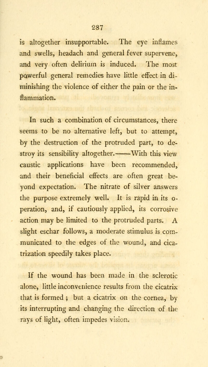 is altogether insupportable. The eye inflames and swells, headach and general fever supervene, and very often delirium is induced. The most powerful general remedies have little effect in di- minishing the violence of either the pain or the in- flammation. In such a combination of circumstances, there seems to be no alternative left, but to attempt, by the destruction of the protruded part, to de- stroy its sensibility altogether. With this view caustic applications have been recommended, and their beneficial effects are often great be- yond expectation. The nitrate of silver answers the purpose extremely well. It is rapid in its o- peration, and, if cautiously applied, its corrosive action may be limited to the protruded parts. A slight eschar follows, a moderate stimulus is com- municated to the edges of the wound, and cica- trization speedily takes place. If the wound has been made in the sclerotic alone, little inconvenience results from the cicatrix that is formed ; but a cicatrix on the cornea, by its interrupting and changing the direction of the rays of light, often impedes vision.