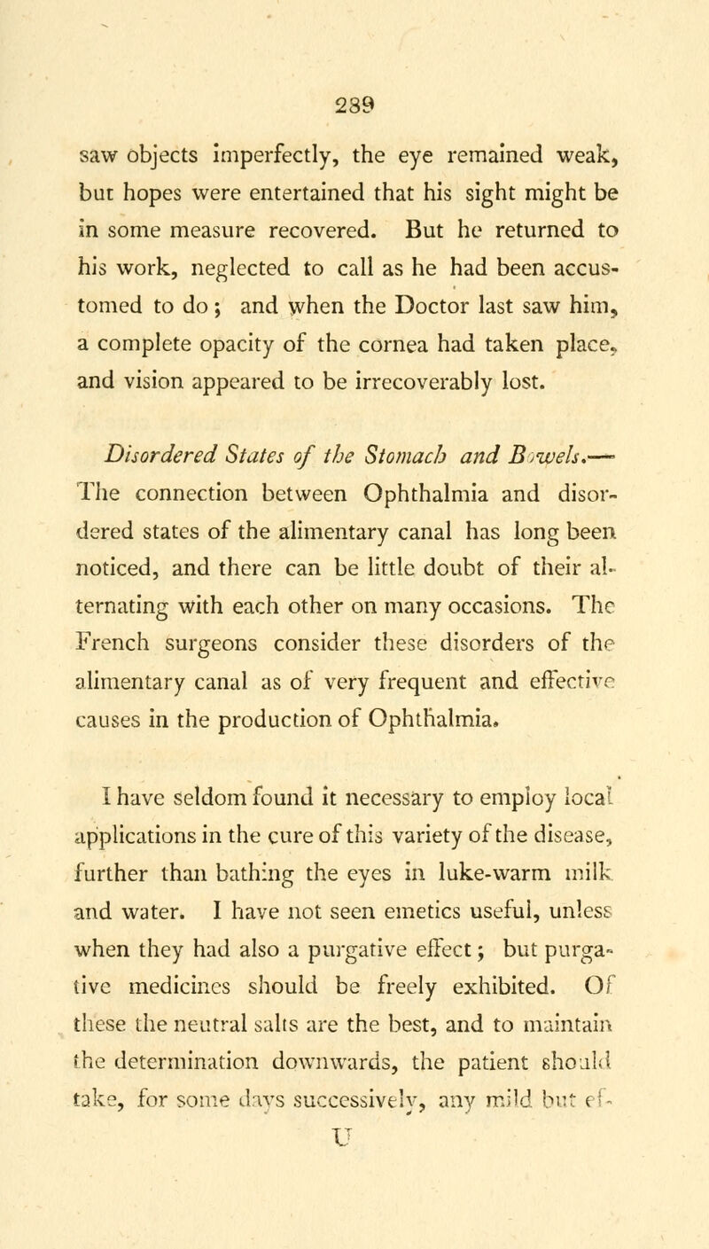 239 saw objects imperfectly, the eye remained weak, but hopes were entertained that his sight might be in some measure recovered. But he returned to his work, neglected to call as he had been accus- tomed to do; and when the Doctor last saw him, a complete opacity of the cornea had taken place, and vision appeared to be irrecoverably lost. Disordered States of the Stomach and Bowels.—- The connection between Ophthalmia and disor- dered states of the alimentary canal has long been noticed, and there can be little doubt of their al- ternating with each other on many occasions. The French surgeons consider these disorders of the alimentary canal as of very frequent and effective causes in the production of Ophthalmia. I have seldom found it necessary to employ local applications in the cure of this variety of the disease, further than bathing the eyes in luke-warm milk and water. I have not seen emetics useful, unless when they had also a purgative effect; but purga» tive medicines should be freely exhibited. Of these the neutral salts are the best, and to maintain the determination downwards, the patient should take, for some days successively, any mild but ef- U