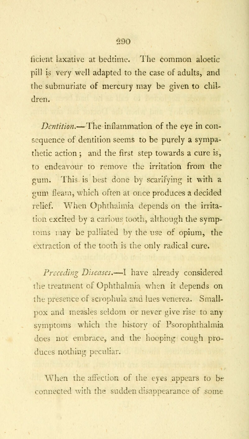 §90 iicient laxative at bedtime. The common aloetic pill is very well adapted to the case of adults, and the submuriate of mercury may be given to chil- dren. Dentition.—The inflammation of the eye in con- sequence of dentition seems to be purely a sympa- thetic action ; and the first step towards a cure is, to endeavour to remove the irritation from the gum. This is best done by scarifying it with a gum fleam, which often at once produces a decided relief. When Ophthalmia depends on the irrita- tion excited by a carious tooth, although the symp- toms may be palliated by the use of opium, the extraction of the tooth is the only radical cure. Preceding Diseases.—I have already considered the treatment of Ophthalmia when it depends on the presence of scrbphula and lues venerea. Small- pox and measles seldom or never give rise to any symptoms which the history of Psorophthalmia does not embrace, and the hooping cough pro- duces nothing peculiar. When the affection of the eyes appears to be connected with the sudden disappearance of some