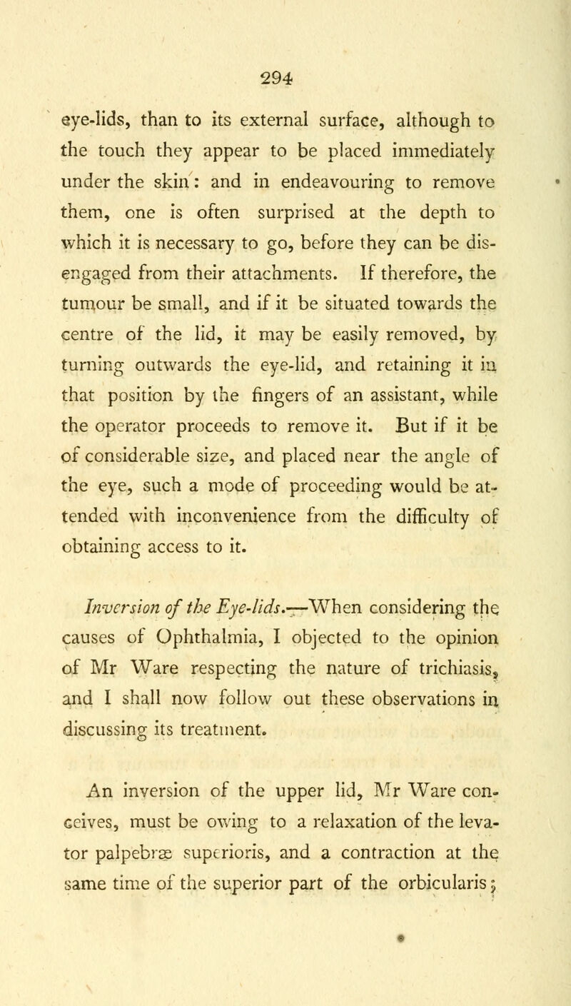 eye-lids, than to its external surface, although to the touch they appear to be placed immediately under the skin: and in endeavouring to remove them, one is often surprised at the depth to which it is necessary to go, before they can be dis- engaged from their attachments. If therefore, the tumour be small, and if it be situated towards the centre of the lid, it may be easily removed, by turning outwards the eye-lid, and retaining it in that position by the fingers of an assistant, while the operator proceeds to remove it. But if it be of considerable size, and placed near the angle of the eye, such a mode of proceeding would be at- tended with inconvenience from the difficulty of obtaining access to it. Inversion of the Eye-lids.—-When considering the causes of Ophthalmia, I objected to the opinion of Mr Ware respecting the nature of trichiasis, and I shall now follow out these observations in discussing its treatment. An inversion of the upper lid, Mr Ware con- ceives, must be owing to a relaxation of the leva- tor palpebras supcrioris, and a contraction at the same time of the superior part of the orbicularis ;