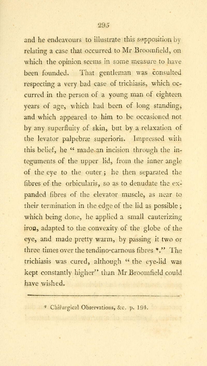 and he endeavours to illustrate this supposition by relating a case that occurred to Mr Broomfield, on which the opinion seems in some measure to have been founded. That gentleman was consulted respecting a very bad case of trichiasis, which oc- curred in the person of a young man of eighteen years of age, which had been of long standing, and which appeared to him to be occasioned not by any superfluity of skin, but by a relaxation of the levator palpebral superioris. Impressed with this belief, he  made an incision through the in- teguments of the upper lid, from the inner angle of the eye to the outer ; he then separated the fibres of the orbicularis, so as to denudate the ex- panded fibres of the elevator muscle, as near to their termination in the edge of the lid as possible ; which being done, he applied a small cauterizing iron, adapted to the convexity of the globe of the eye, and made pretty warm, by passing it two or three times over the tendino-carnous fibres V The trichiasis was cured, although  the eye-lid was kept constantly higher than Mr Broomfield could have wished.