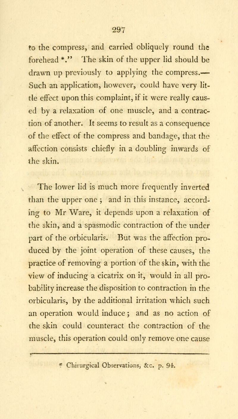 to the compress, and carried obliquely round the forehead *. The skin of the upper lid should be drawn up previously to applying the compress.— Such an application, however, could have very lit- tle effect upon this complaint, if it were really caus- ed by a relaxation of one muscle, and a contrac- tion of another. It seems to result as a consequence of the effect of the compress and bandage, that the affection consists chiefly in a doubling inwards of the skin. The lower lid is much more frequently inverted than the upper one ; and in this instance, accord- ing to Mr Ware, it depends upon a relaxation of the skin, and a spasmodic contraction of the under part of the orbicularis. But was the affection pro- duced by the joint operation of these causes, the practice of removing a portion of the skin, with the view of inducing a cicatrix on it, would in all pro- bability increase the disposition to contraction in the orbicularis, by the additional irritation which such an operation would induce; and as no action of the skin could counteract the contraction of the muscle, this operation could only remove one cause