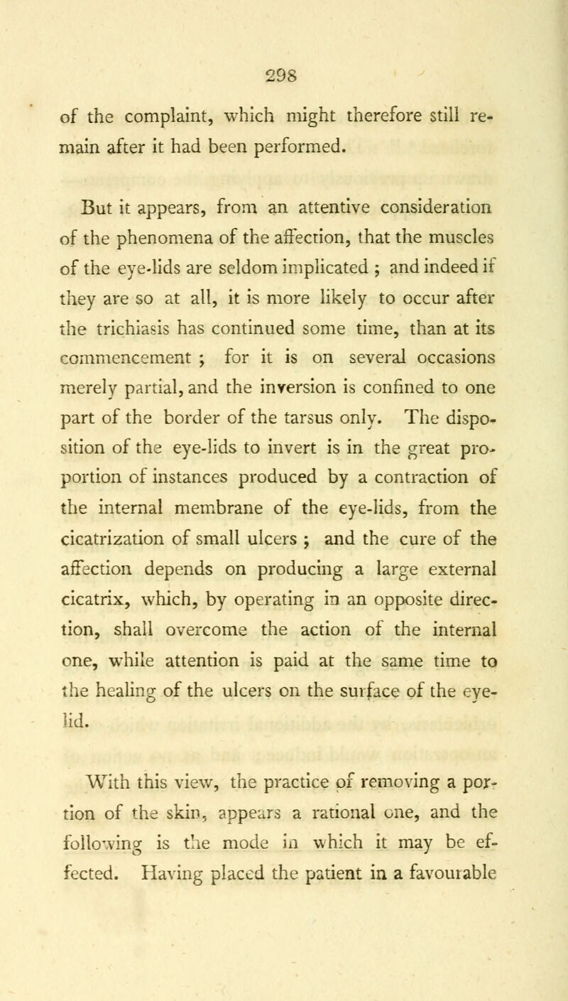 of the complaint, which might therefore still re- main after it had been performed. But it appears, from an attentive consideration of the phenomena of the affection, that the muscles of the eye-lids are seldom implicated ; and indeed if they are so at all, it is more likely to occur after the trichiasis has continued some time, than at its commencement ; for it is on several occasions merely partial, and the inversion is confined to one part of the border of the tarsus only. The dispo- sition of the eye-lids to invert is in the great pro- portion of instances produced by a contraction of the internal membrane of the eye-lids, from the cicatrization of small ulcers ; and the cure of the affection depends on producing a large external cicatrix, which, by operating in an opposite direc- tion, shall overcome the action of the internal one, while attention is paid at the same time to the healing of the ulcers on the surface of the eye- lid. With this view, the practice of removing a por- tion of the skin, appears a rational one, and the following is the mode in which it may be ef- fected. Having placed the patient in a favourable