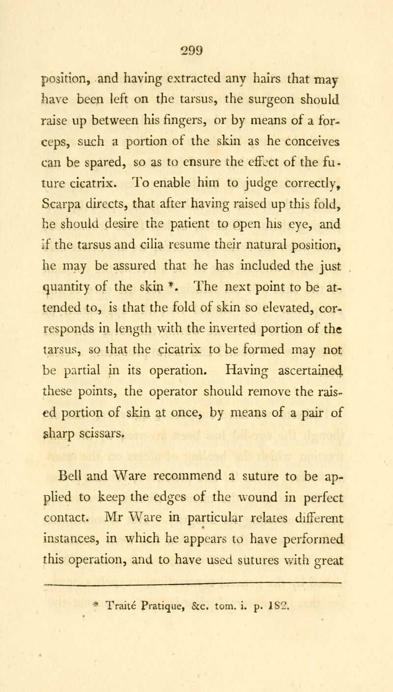 position, and having extracted any hairs that may- have been left on the tarsus, the surgeon should raise up between his fingers, or by means of a for- ceps, such a portion of the skin as he conceives can be spared, so as to ensure the effect of the fu- ture cicatrix. To enable him to judge correctly, Scarpa directs, that after having raised up this fold, he should desire the patient to open his eye, and if the tarsus and cilia resume their natural position, he may be assured that he has included the just quantity of the skin *. The next point to be at- tended to, is that the fold of skin so elevated, cor- responds in length with the inverted portion of the tarsus, so that the cicatrix to be formed may not be partial in its operation. Having ascertained these points, the operator should remove the rais- ed portion of skin at once, by means of a pair of sharp scissars. Bell and Ware recommend a suture to be ap- plied to keep the edges of the wound in perfect contact. Mr Ware in particular relates different instances, in which he appears to have performed this operation, and to have used sutures with great
