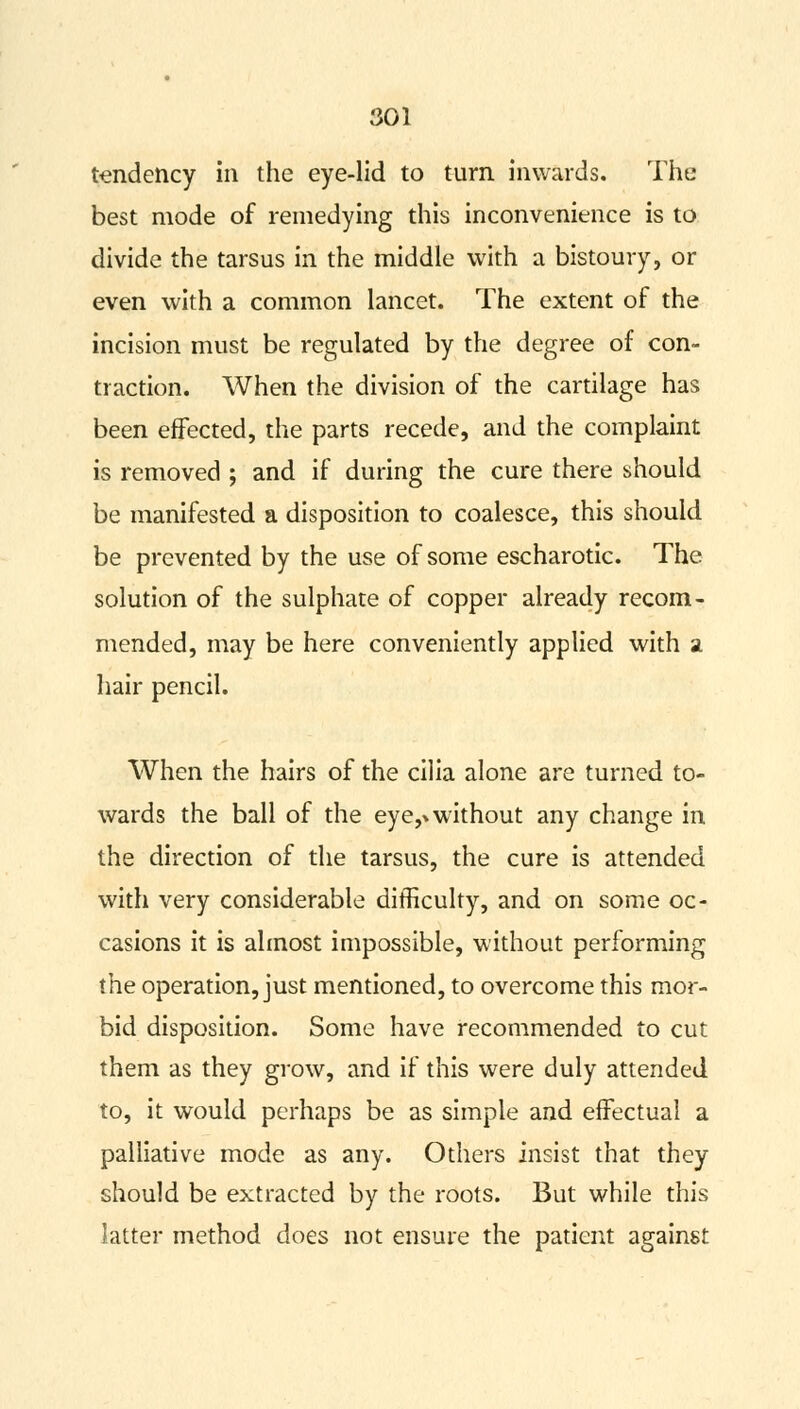 tendency in the eye-lid to turn inwards. The best mode of remedying this inconvenience is to divide the tarsus in the middle with a bistoury, or even with a common lancet. The extent of the incision must be regulated by the degree of con- traction. When the division of the cartilage has been effected, the parts recede, and the complaint is removed ; and if during the cure there should be manifested a disposition to coalesce, this should be prevented by the use of some escharotic. The solution of the sulphate of copper already recom- mended, may be here conveniently applied with a hair pencil. When the hairs of the cilia alone are turned to- wards the ball of the eye,* without any change in the direction of the tarsus, the cure is attended with very considerable difficulty, and on some oc- casions it is almost impossible, without performing the operation, just mentioned, to overcome this mor- bid disposition. Some have recommended to cut them as they grow, and if this were duly attended to, it would perhaps be as simple and effectual a palliative mode as any. Others insist that they should be extracted by the roots. But while this latter method does not ensure the patient against
