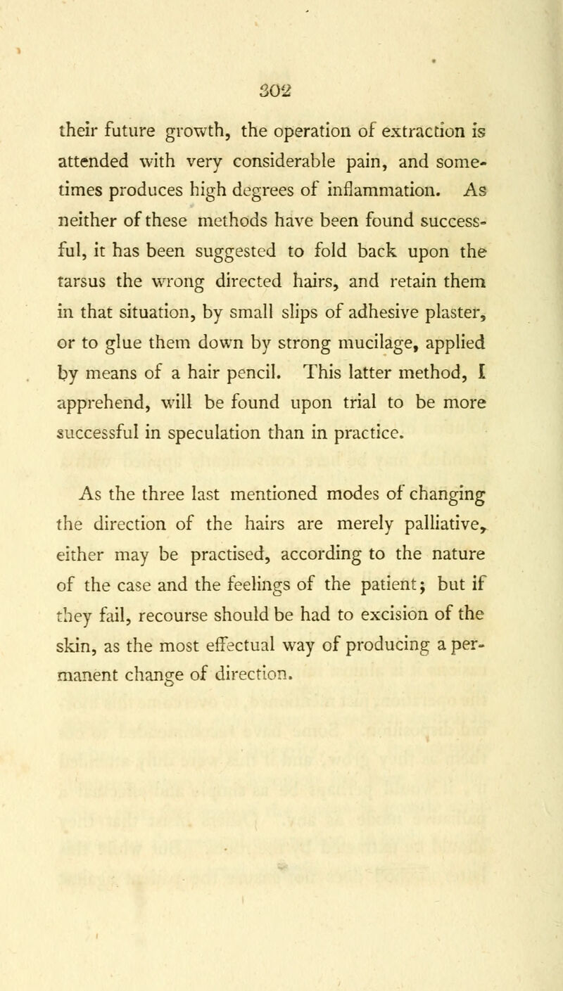 their future growth, the operation of extraction is attended with very considerable pain, and some- times produces high degrees of inflammation. As neither of these methods have been found success- ful, it has been suggested to fold back upon the tarsus the wrong directed hairs, and retain them in that situation, by small slips of adhesive plaster, or to glue them down by strong mucilage, applied by means of a hair pencil. This latter method, I apprehend, will be found upon trial to be more successful in speculation than in practice. As the three last mentioned modes of changing the direction of the hairs are merely palliative, either may be practised, according to the nature of the case and the feelings of the patient; but if they fail, recourse should be had to excision of the skin, as the most effectual way of producing a per- manent change of direction.