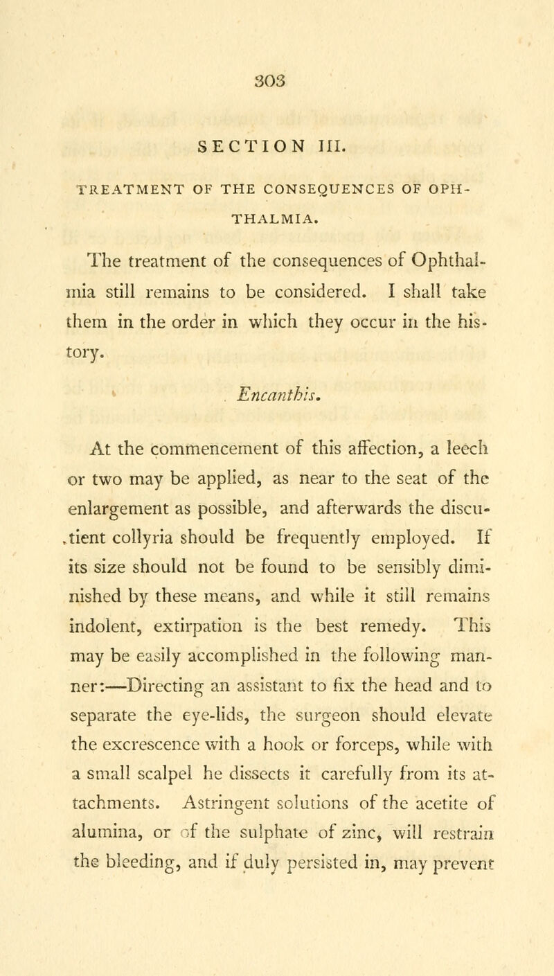 SECTION III. TREATMENT OF THE CONSEQUENCES OF OPH- THALMIA. The treatment of the consequences of Ophthal- mia still remains to be considered. I shall take them in the order in which they occur in the his- tory. . Encanthis. At the commencement of this affection, a leech or two may be applied, as near to the seat of the enlargement as possible, and afterwards the discu- ,tient collyria should be frequently employed. If its size should not be found to be sensibly dimi- nished by these means, and while it still remains indolent, extirpation is the best remedy. This may be easily accomplished in the following man- ner:—Directing an assistant to fix the head and to separate the eye-lids, the surgeon should elevate the excrescence with a hook or forceps, while with a small scalpel he dissects it carefully from its at- tachments. Astringent solutions of the acetite of alumina, or of the sulphate of zinc, will restrain the bleeding, and if duly persisted in, may prevent