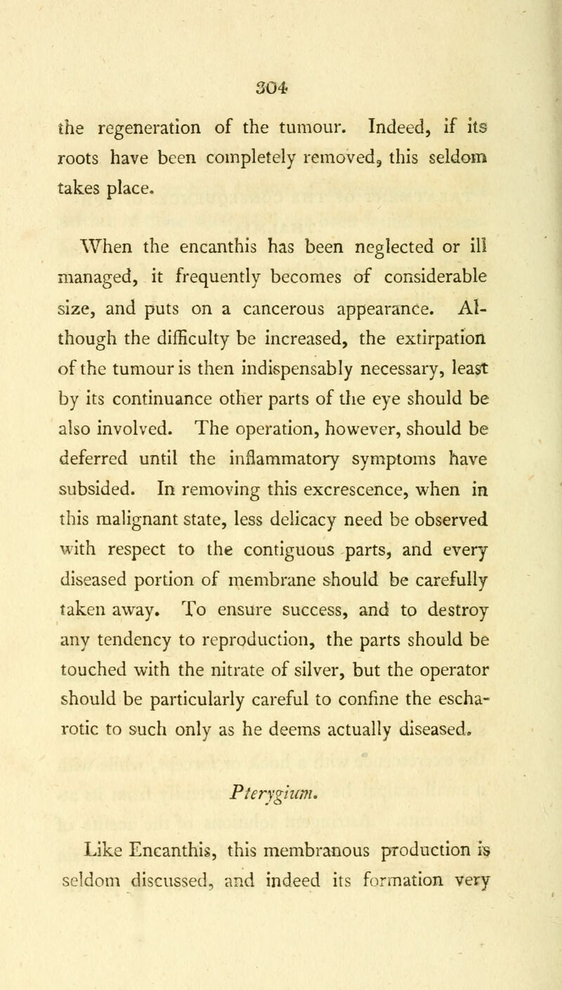 the regeneration of the tumour. Indeed, if its roots have been completely removed,, this seldom takes place. When the encanthis has been neglected or ill managed, it frequently becomes of considerable size, and puts on a cancerous appearance. Al- though the difficulty be increased, the extirpation of the tumour is then indispensably necessary, least by its continuance other parts of the eye should be also involved. The operation, however, should be deferred until the inflammatory symptoms have subsided. In removing this excrescence, when in this malignant state, less delicacy need be observed with respect to the contiguous parts, and every diseased portion of membrane should be carefully taken away. To ensure success, and to destroy any tendency to reproduction, the parts should be touched with the nitrate of silver, but the operator should be particularly careful to confine the escha- rotic to such only as he deems actually diseased. Pterygium. Like Encanthis, this membranous production is seldom discussed, and indeed its formation very