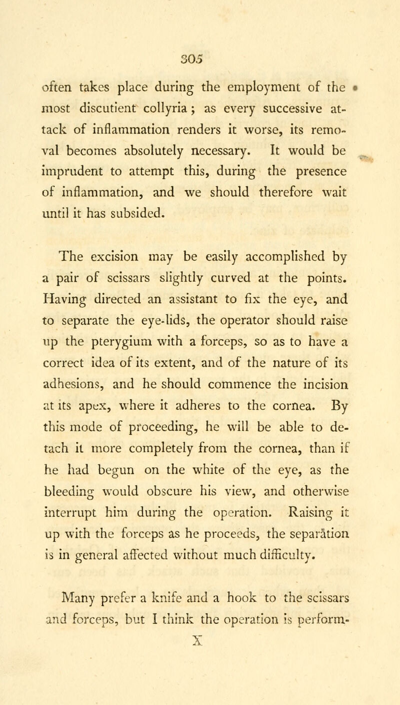 often takes place during the employment of the i most discutient collyria; as every successive at- tack of inflammation renders it worse, its remo- val becomes absolutely necessary. It would be imprudent to attempt this, during the presence of inflammation, and we should therefore wait until it has subsided. The excision may be easily accomplished by a pair of scissars slightly curved at the points. Having directed an assistant to fix the eye, and to separate the eye-lids, the operator should raise up the pterygium with a forceps, so as to have a correct idea of its extent, and of the nature of its adhesions, and he should commence the incision at its apex, where it adheres to the cornea. By this mode of proceeding, he will be able to de- tach it more completely from the cornea, than if he had begun on the white of the eye, as the bleeding would obscure his view, and otherwise interrupt him during the operation. Raising it up with the forceps as he proceeds, the separation is in general affected without much difficulty. Many prefer a knife and a hook to the scissars and forceps, but I think the operation is perform- X --