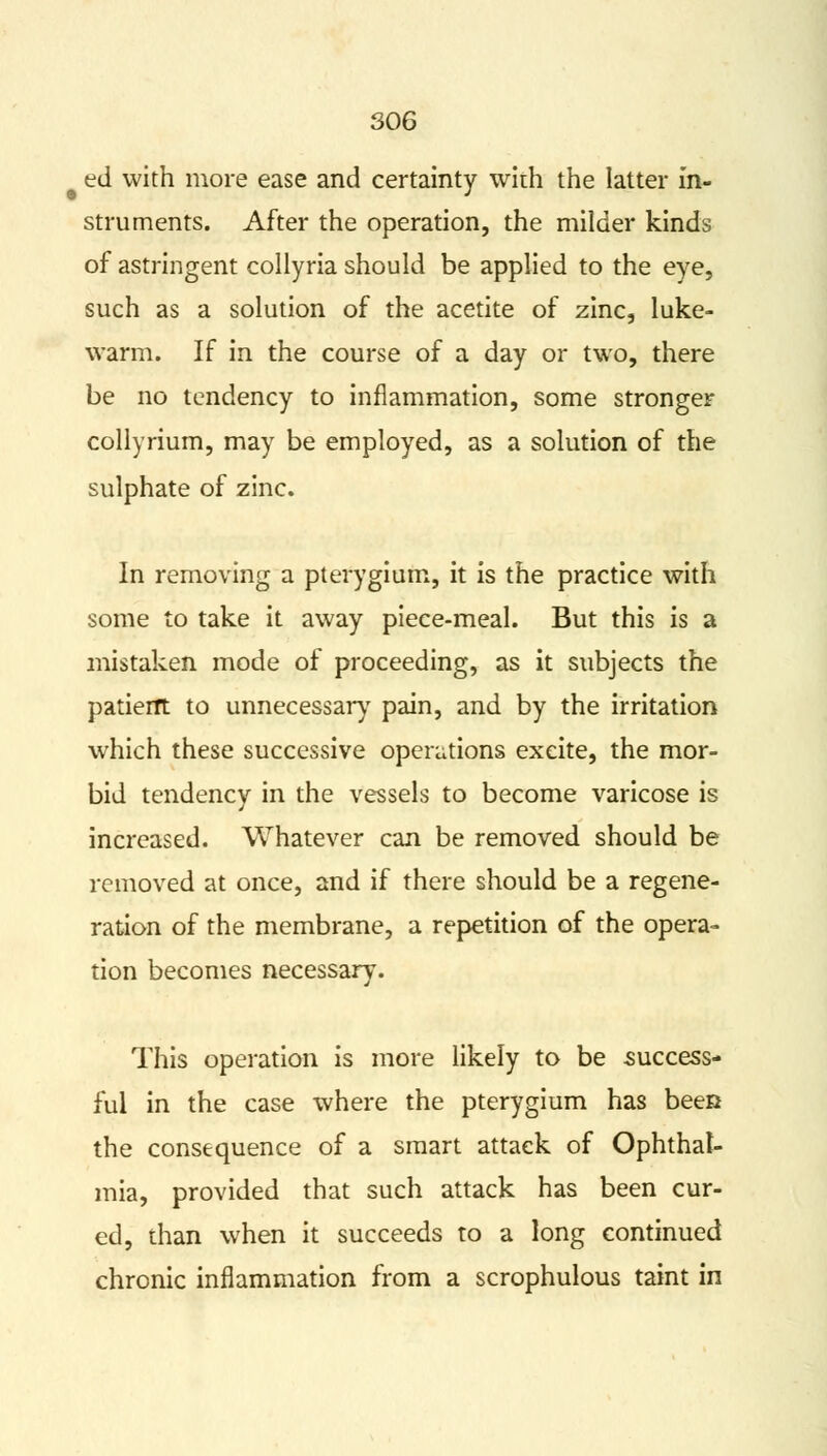ed with more ease and certainty with the latter in- struments. After the operation, the milder kinds of astringent collyria should be applied to the eye, such as a solution of the acetite of zinc, luke- warm. If in the course of a day or two, there be no tendency to inflammation, some stronger collyrium, may be employed, as a solution of the sulphate of zinc. In removing a pterygium, it is the practice with some to take it away piece-meal. But this is a mistaken mode of proceeding, as it subjects the patient to unnecessary pain, and by the irritation which these successive operations excite, the mor- bid tendency in the vessels to become varicose is increased. Whatever can be removed should be removed at once, and if there should be a regene- ration of the membrane, a repetition of the opera- tion becomes necessary. This operation is more likely to be success- ful in the case where the pterygium has been the consequence of a smart attack of Ophthal- mia, provided that such attack has been cur- ed, than when it succeeds to a long continued chronic inflammation from a scrophulous taint in