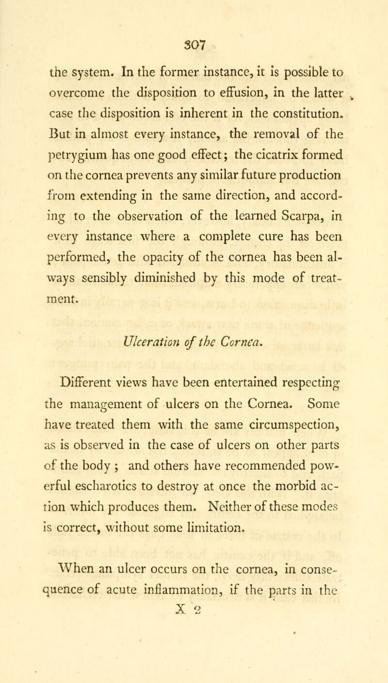 the system. In the former instance, it is possible to overcome the disposition to effusion, in the latter case the disposition is inherent in the constitution. But in almost every instance, the removal of the petrygium has one good effect; the cicatrix formed on the cornea prevents any similar future production from extending in the same direction, and accord- ing to the observation of the learned Scarpa, in every instance where a complete cure has been performed, the opacity of the cornea has been al- ways sensibly diminished by this mode of treat- ment. Ulceration of the Cornea. Different views have been entertained respecting the management of ulcers on the Cornea. Some have treated them with the same circumspection, as is observed in the case of ulcers on other parts of the body ; and others have recommended pow- erful escharotics to destroy at once the morbid ac- tion which produces them. Neither of these modes is correct, without some limitation. When an ulcer occurs on the cornea, in conse- quence of acute inflammation, if the parts in the X 2