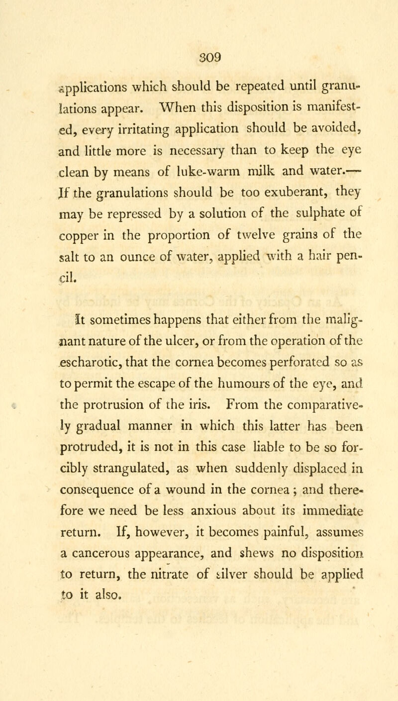 applications which should be repeated until granu- lations appear. When this disposition is manifest- ed, every irritating application should be avoided, and little more is necessary than to keep the eye clean by means of luke-warm milk and water.— Jf the granulations should be too exuberant, they may be repressed by a solution of the sulphate of copper in the proportion of twelve grains of the salt to an ounce of water, applied with a hair pen- cil. It sometimes happens that either from the malig- nant nature of the ulcer, or from the operation of the escharotic, that the cornea becomes perforated so as to permit the escape of the humours of the eye, and the protrusion of the iris. From the comparative- ly gradual manner in which this latter has been protruded, it is not in this case liable to be so for- cibly strangulated, as when suddenly displaced in consequence of a wound in the cornea; and there- fore we need be less anxious about its immediate return. If, however, it becomes painful, assumes a cancerous appearance, and shews no disposition to return, the nitrate of diver should be applied to it also.