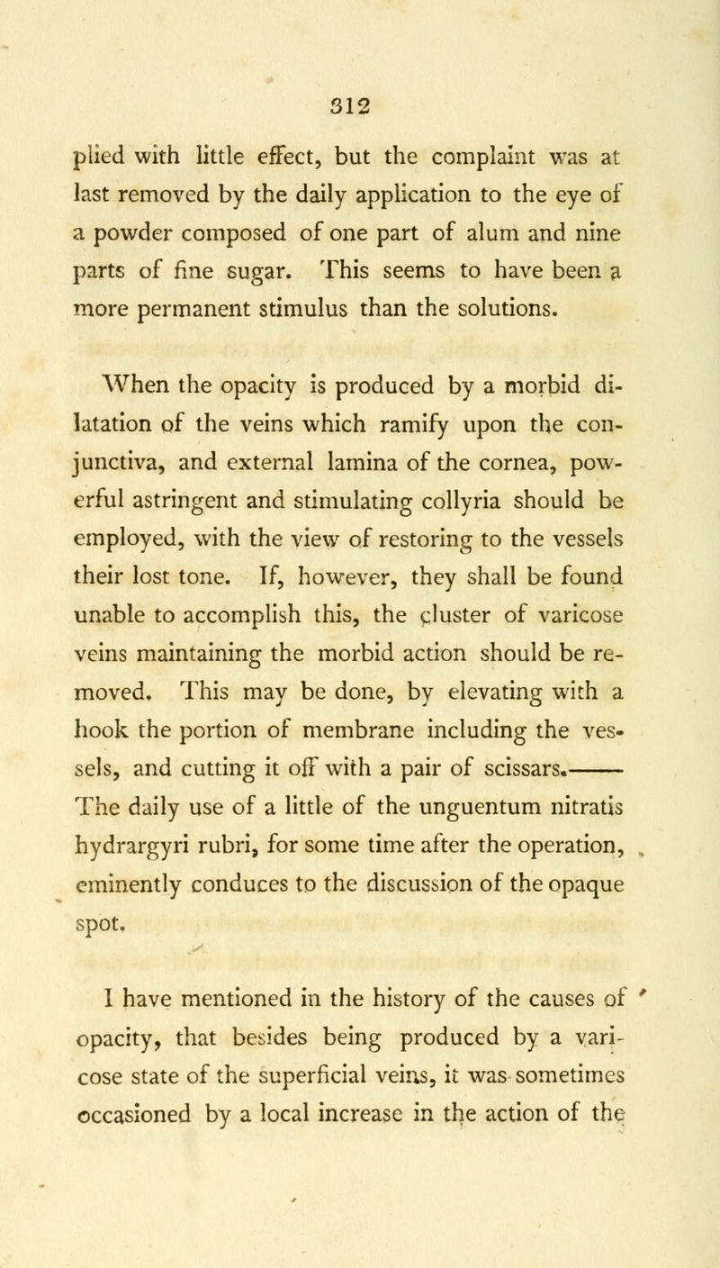 plied with little effect, but the complaint was at last removed by the daily application to the eye of a powder composed of one part of alum and nine parts of fine sugar. This seems to have been a more permanent stimulus than the solutions. When the opacity is produced by a morbid di- latation of the veins which ramify upon the con- junctiva, and external lamina of the cornea, pow- erful astringent and stimulating collyria should be employed, with the view of restoring to the vessels their lost tone. If, however, they shall be found unable to accomplish this, the cluster of varicose veins maintaining the morbid action should be re- moved. This may be done, by elevating with a hook the portion of membrane including the ves- sels, and cutting it off with a pair of scissars. The daily use of a little of the unguentum nitratis hydrargyri rubri, for some time after the operation, eminently conduces to the discussion of the opaque spot. I have mentioned in the history of the causes of ' opacity, that besides being produced by a vari- cose state of the superficial veins, it was sometimes occasioned by a local increase in the action of the