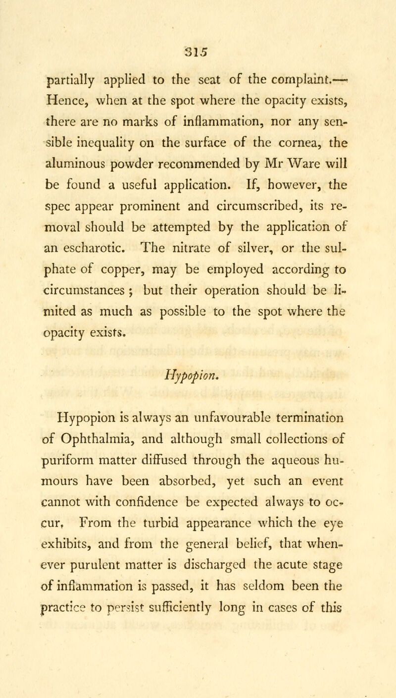 partially applied to the seat of the complaint.— Hence, when at the spot where the opacity exists, there are no marks of inflammation, nor any sen- sible inequality on the surface of the cornea, the aluminous powder recommended by Mr Ware will be found a useful application. If, however, the spec appear prominent and circumscribed, its re- moval should be attempted by the application of an escharotic. The nitrate of silver, or the sul- phate of copper, may be employed according to circumstances ; but their operation should be li- mited as much as possible to the spot where the opacity exists. Hypopion* Hypopion is always an unfavourable termination of Ophthalmia, and although small collections of puriform matter diffused through the aqueous hu- mours have been absorbed, yet such an event cannot with confidence be expected always to oc- cur, From the turbid appearance which the eye exhibits, and from the general belief, that when- ever purulent matter is discharged the acute stage of inflammation is passed, it has seldom been the practice to persist sufficiently long in cases of this
