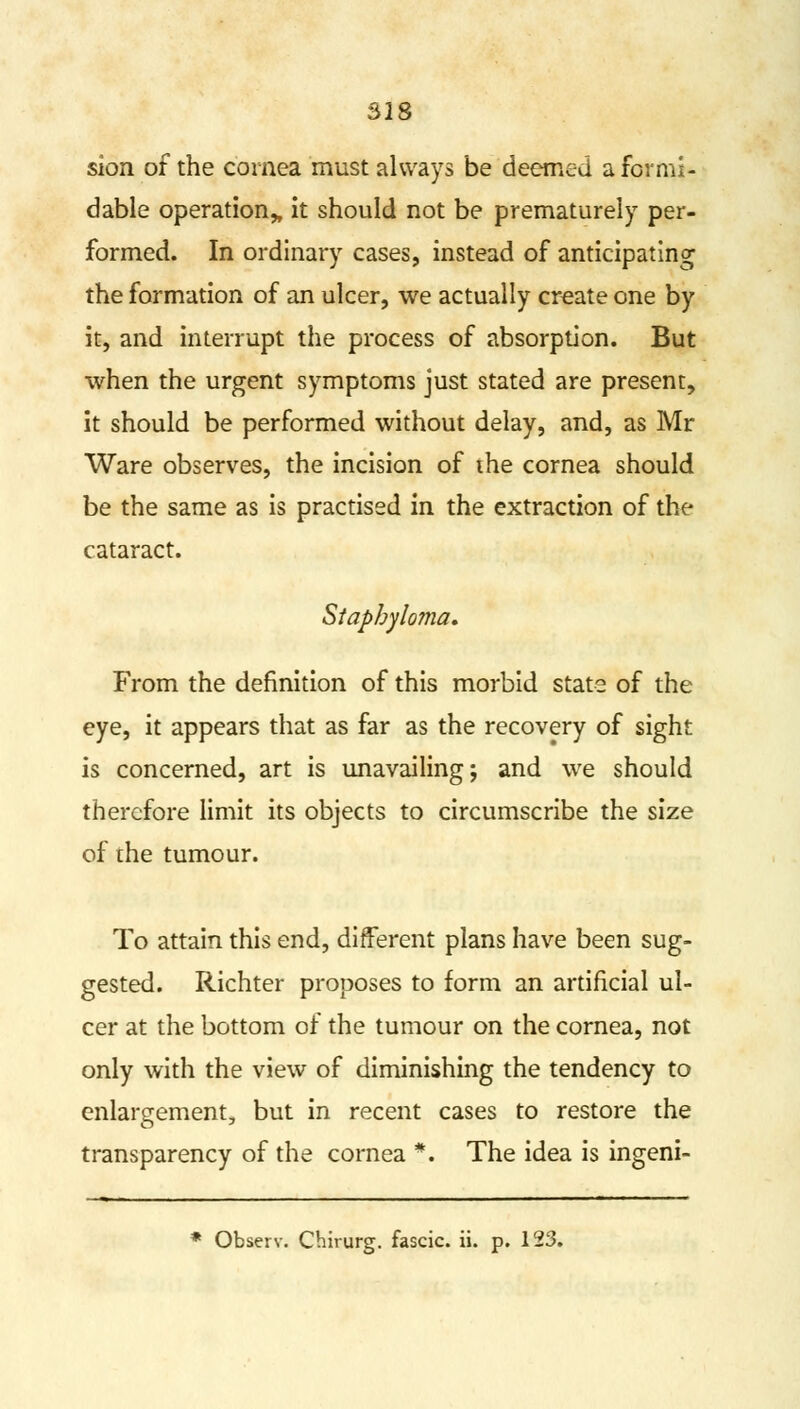 sion of the cornea must always be deemed a formi- dable operation* it should not be prematurely per- formed. In ordinary cases, instead of anticipating the formation of an ulcer, we actually create one by it, and interrupt the process of absorption. But when the urgent symptoms just stated are present, it should be performed without delay, and, as Mr Ware observes, the incision of the cornea should be the same as is practised in the extraction of the cataract. Staphyh oma. From the definition of this morbid state of the eye, it appears that as far as the recovery of sight is concerned, art is unavailing; and we should therefore limit its objects to circumscribe the size of the tumour. To attain this end, different plans have been sug- gested. Richter proposes to form an artificial ul- cer at the bottom of the tumour on the cornea, not only with the view of diminishing the tendency to enlargement, but in recent cases to restore the transparency of the cornea *. The idea is ingeni- * Observ. Chirurg. fascic. ii. p. 123.