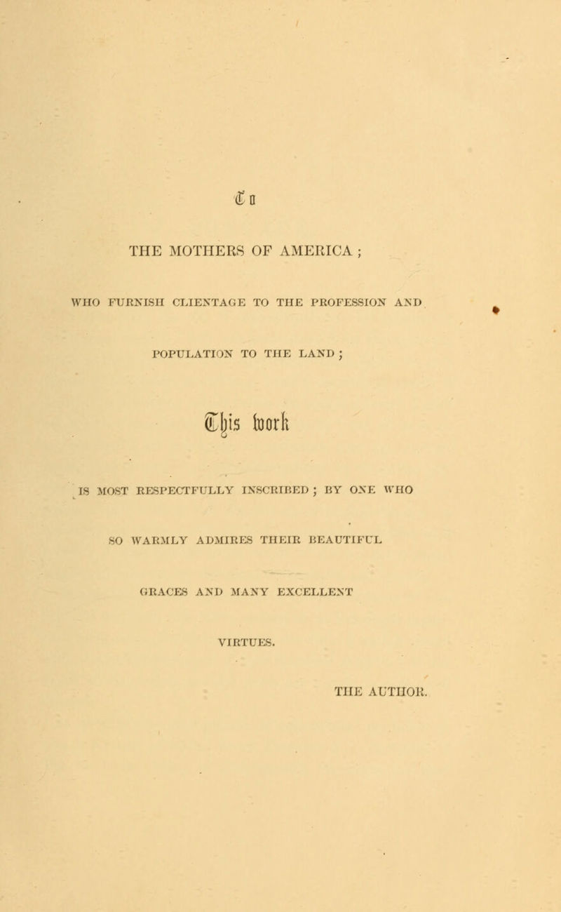 (En THE MOTHERS OF AMERICA ; WHO FURNISH CLIENTAGE TO THE PROFESSION AND POPULATION TO THE LAND ; &|is foorft IS MOST RESPECTFULLY INSCRIBED; BY ONE WHO 80 WARMLY ADMIRES THEIR BEAUTIFUL GRACES AND MANY EXCELLENT VIRTi Efi THE AUTHOR.