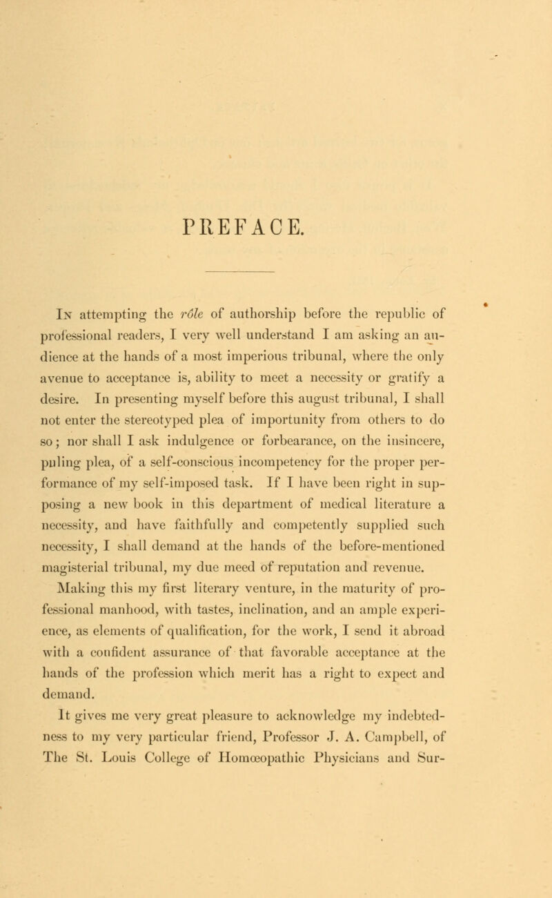 PREFACE. In attempting the role of authorship before the republic of professional readers, I very well understand I am asking an au- dience at the hands of a most imperious tribunal, where the only avenue to acceptance is, ability to meet a necessity or gratify a desire. In presenting myself before this august tribunal, I shall not enter the stereotyped plea of importunity from others to do so; nor shall I ask indulgence or forbearance, on the insincere, puling plea, of a self-conscious incompetency for the proper per- formance of my self-imposed task. If I have been right in sup- posing a new book in this department of medical literature a necessity, and have faithfully and competently supplied such necessity, I shall demand at the hands of the before-mentioned magisterial tribunal, my due meed of reputation and revenue. Making this my first literary venture, in the maturity of pro- fessional manhood, with tastes, inclination, and an ample experi- ence, as elements of qualification, for the work, I send it abroad with a confident assurance of that favorable acceptance at the hands of the profession which merit has a right to expect and demand. It gives me very great pleasure to acknowledge my indebted- ness to my very particular friend, Professor J. A. Campbell, of The St. Louis College of Homoeopathic Physicians and Sur-