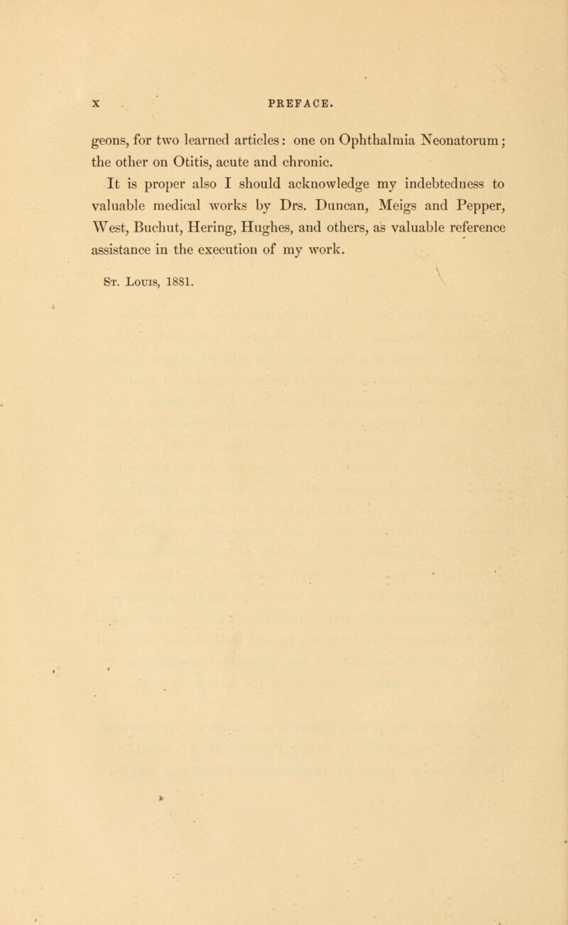 geons, for two learned articles: one on Ophthalmia Neonatorum; the other on Otitis, acute and chronic. It is proper also I should acknowledge my indebtedness to valuable medical works by Drs. Duncan, Meigs and Pepper, West, Buchut, Hering, Hughes, and others, as valuable reference assistance in the execution of my work. St. Louis, 1881.