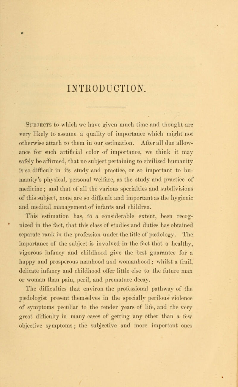 INTRODUCTION. Subjects to which we have given much time and thought are very likely to assume a quality of importance which might not otherwise attach to them in our estimation. After all due allow- ance for such artificial color of importance, we think it may safely be affirmed, that no subject pertaining to civilized humanity is so difficult in its study and practice, or so important to hu- manity's physical, personal welfare, as the study and practice of medicine ; and that of all the various specialties and subdivisions of this subject, none are so difficult and important as the hygienic and medical management of infants and children. This estimation has, to a considerable extent, been recog- nized in the fact, that this class of studies and duties has obtained separate rank in the profession under the title of paedology. The importance of the subject is involved in the fact that a healthy, vigorous infancy and childhood give the best guarantee for a happy and prosperous manhood and womanhood; whilst a frail, delicate infancy and childhood offer little else to the future man or woman than pain, peril, and premature decay. The difficulties that environ the professional pathway of the psedologist present themselves in the specially perilous violence of symptoms peculiar to the tender years of life, and the very great difficulty in many cases of getting any other than a few objective symptoms; the subjective and more important ones