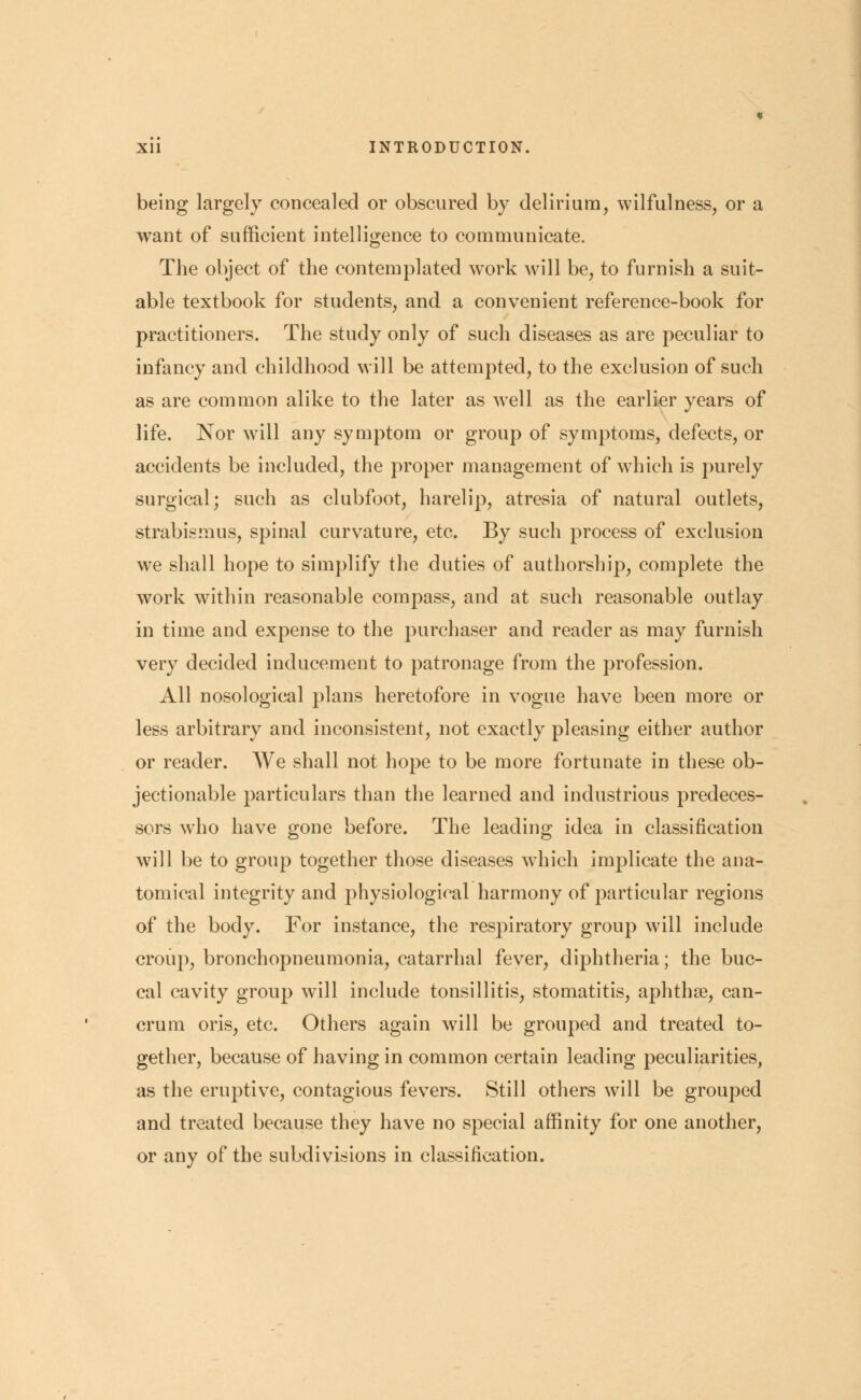being largely concealed or obscured by delirium, wilfulness, or a want of sufficient intelligence to communicate. The object of the contemplated work will be, to furnish a suit- able textbook for students, and a convenient reference-book for practitioners. The study only of such diseases as are peculiar to infancy and childhood will be attempted, to the exclusion of such as are common alike to the later as well as the earlier years of life. Nor will any symptom or group of symptoms, defects, or accidents be included, the proper management of which is purely surgical; such as clubfoot, harelip, atresia of natural outlets, strabismus, spinal curvature, etc. By such process of exclusion we shall hope to simplify the duties of authorship, complete the work within reasonable compass, and at such reasonable outlay in time and expense to the purchaser and reader as may furnish very decided inducement to patronage from the profession. All nosological plans heretofore in vogue have been more or less arbitrary and inconsistent, not exactly pleasing either author or reader. We shall not hope to be more fortunate in these ob- jectionable particulars than the learned and industrious predeces- sors who have gone before. The leading idea in classification will be to group together those diseases which implicate the ana- tomical integrity and physiological harmony of particular regions of the body. For instance, the respiratory group will include croup, bronchopneumonia, catarrhal fever, diphtheria; the buc- cal cavity group will include tonsillitis, stomatitis, aphthae, can- crum oris, etc. Others again will be grouped and treated to- gether, because of having in common certain leading peculiarities, as the eruptive, contagious fevers. Still others will be grouped and treated because they have no special affinity for one another, or any of the subdivisions in classification.