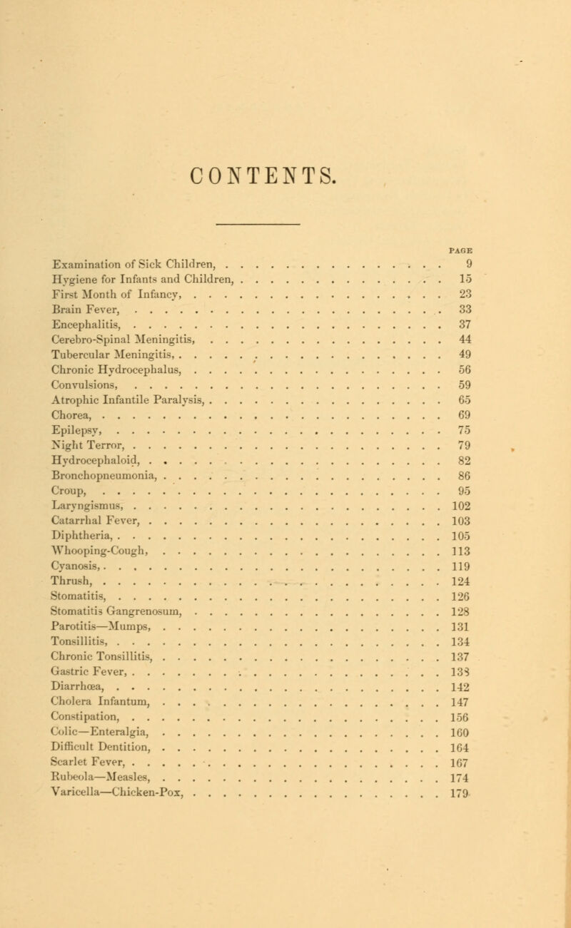 CONTENTS. PAGE Examination of Sick Children, 9 Hygiene for Infants and Children, 15 First Month of Infancy, 23 Brain Fever, 33 Encephalitis, 37 Cerebro-Spinal Meningitis, 44 Tubercular Meningitis, 49 Chronic Hydrocephalus, 56 Convulsions, 59 Atrophic Infantile Paralysis, 65 Chorea, 69 Epilepsy, 75 Night Terror, 79 Hydrocephaloid, . 82 Bronchopneumonia, 86 Croup, 95 Laryngismus, 102 Catarrhal Fever, 103 Diphtheria, 105 Whooping-Cough, 113 Cyanosis, 119 Thrush, 124 Stomatitis, 126 Stomatitis Gangrenosum, 128 Parotitis—Mumps, 131 Tonsillitis, 134 Chronic Tonsillitis, 137 Gastric Fever, . . 133 Diarrhoea, 142 Cholera Infantum, 147 Constipation, 156 Colic—Enteralgia, 160 Difficult Dentition, 164 Scarlet Fever, 107 Rubeola—Measles, 174 Varicella—Chicken-Pox, 179
