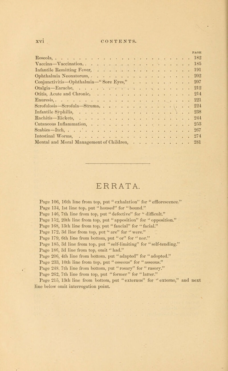 PAGE Roseola, 182 Vaccina—Vaccination, 185 Infantile Remitting Fever, 191 Ophthalmia Neonatorum, 202 Conjunctivitis—Ophthalmia— Sore Eyes, 207 Otalgia—Earache, 212 Otitis, Acute and Chronic, 214 Enuresis, 221 Scrofulosis—Scrofula—Struma, 224 Infantile Syphilis, 238 Rachitis—Rickets, 244 Cutaneous Inflammation, 253 Scabies—Itch, . . .' 267 Intestinal Worms, 274 Mental and Moral Management of Children, 281 ERRATA. Page 106, 16th line from top, put exhalation for efflorescence. Page 134, 1st line top, put housed for bound. Page 146, 7th line from top, put defective for  difficult. Page 152, 20th line from top, put apposition for opposition. Page 168, 13th line from top, put faucial for  facial. Page 172, 3d line from top, put  are for were. Page 179, 6th line from bottom, put  or for  nor. Page 185, 3d line from top, put self-limiting for self-tending. Page 186, 3d line from top, omit  had. Page 206, 4th line from bottom, put  adapted for  adopted. Page 233, 10th line from top, put osseous for asseous. Page 248. 7th line from bottom, put rosary for  rasory. Page 262, 7th line from top, put former for latter. Page 215, 13th line from bottom, put  externus for  externo, and next line below omit interrogation point.