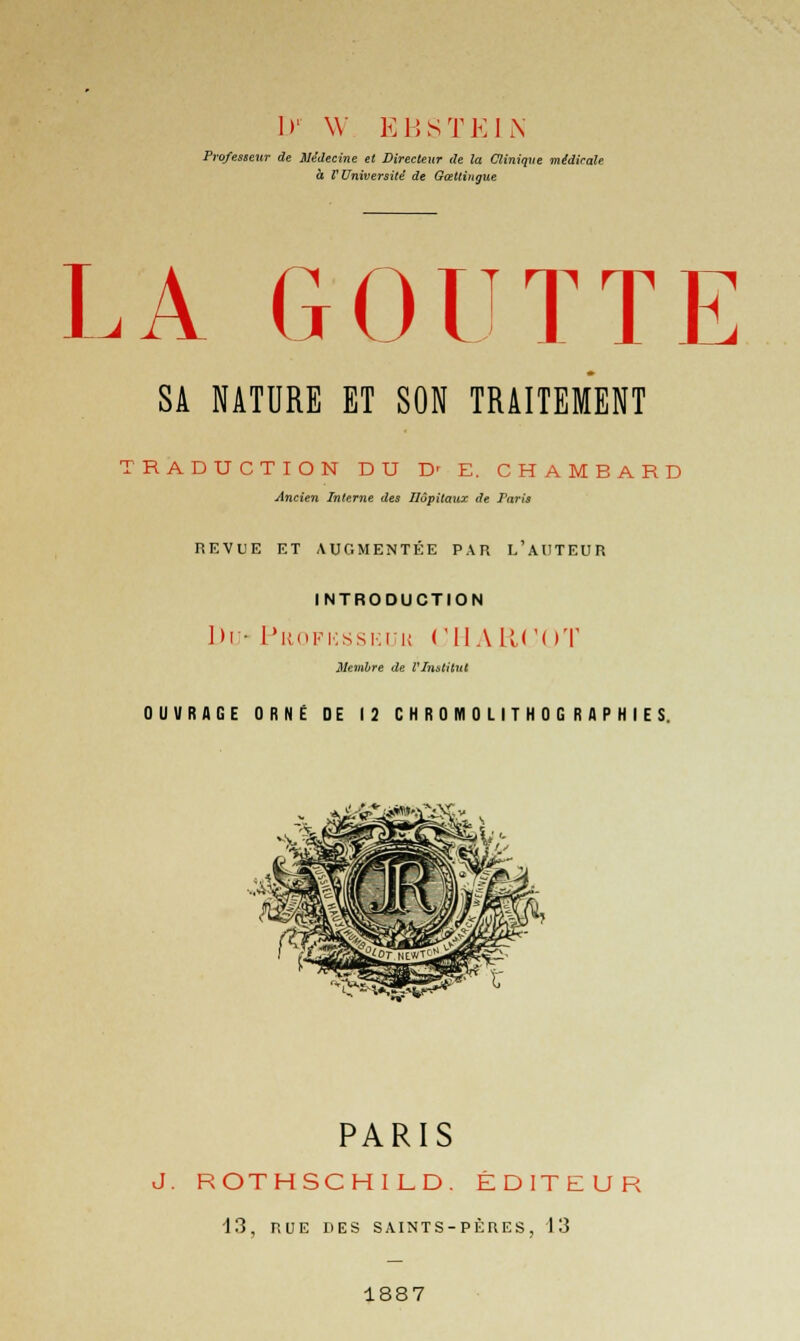 D' \Y EBSTEIN Professeur de Médecine et Directeur de la Clinique médicale à V Université de Gœttingue LA GOUTTE SA NATURE ET SON TRAITEMENT TRADUCTION DU D' E. CHAMBARD Ancien Interne des Hôpitaux de Paris REVUE ET AUGMENTÉE PAR L'AUTEUR INTRODUCTION Du- Profksskuu UHARCOT Membre de VInstUut OUVRAGE ORNÉ DE 12 CHROMOLITHOGRAPHIES. PARIS J. ROTHSCHILD. ÉDITEUR 13, RUE DES SAINTS-PÈRES, 13 1887