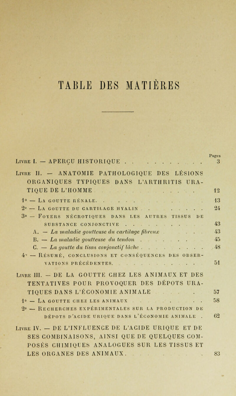 TABLE DES MATIÈRES Pages Livre I. — APERÇU HISTORIQUE 3 Livre II. — ANATOMIE PATHOLOGIQUE DES LÉSIONS ORGANIQUES TYPIQUES DANS LWRTHR1TIS URA- TIQUE DE L'HOMME ... . 12 1° — La goutte rénale. .... 13 2u — La goutte du cartilage hyalin . 24 3° — Foyers néorotiques dans les autres tissus de sudstance conjonctive . . 43 A. — La maladie goutteuse du cartilage fibreux . . . 43 B. — La maladie goutteuse du tendon .... . . 45 C. — La goutte du tissu conjonctif lâche . ... .... 48 4' — Résumé, conclusions et conséquences des obser- vations PRÉCÉDENTES. 51 Livre III. - DE LA GOUTTE CHEZ LES ANIMAUX ET DES TENTATIVES POUR PROVOQUER DES DÉPOTS URA- TIQUES DANS L'ÉCONOMIE ANIMALE . 57 •1» — La goutte chez les animaux , . . . 58 2° — Recherches expérimentales sur la production de dépots d'acide uhique dans l'économie animale . 02 Livre IV. — DE L'INFLUENCE DE L'ACIDE URIQUE ET DE SES COMBINAISONS, AINSI QUE DE QUELQUES COM- POSÉS CHIMIQUES ANALOGUES SUR LES TISSUS ET LES ORGANES DES ANIMAUX. ... .83