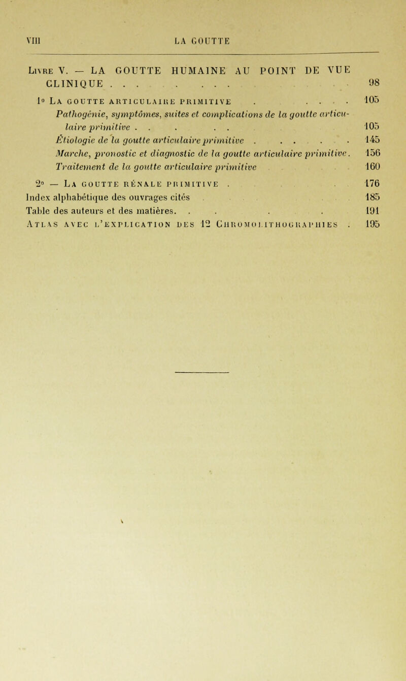 Lure V. — LA GOUTTE HUMAINE AU POINT DE VUE CLINIQUE ....... 98 1° LA. GOUTTE ARTICULAIliE PRIMITIVE . .... 105 Pathogénie, symptômes, suites et complications de la goutte articu- laire primitive . . . . . 105 Etiologie de la goutte articulaire primitive . . . . 145 Marche, pronostic et diagnostic de la goutte articulaire primitive. 156 Traitement de la goutte articulaire primitive 160 2° — La goutte rénale primitive . 176 Index alphabétique des ouvrages cités 185 Table des auteurs et des matières. . . . .191 Atlas avec l'explication des 12 Chromolithographies . 195