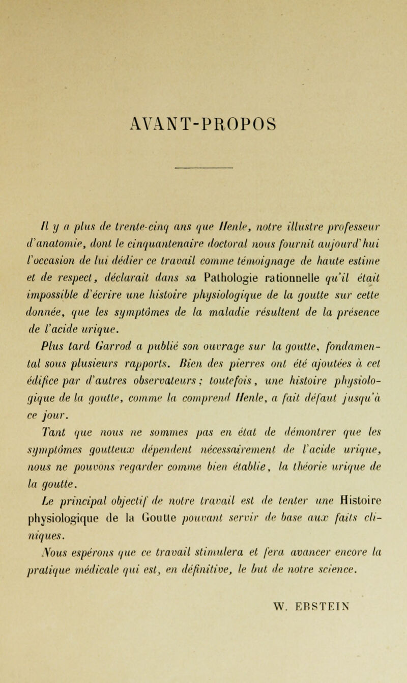 AVANT-PROPOS // y a plus de trente-cinq ans que llenle, notre illustre professeur d'anatomie, dont le cinquantenaire doctoral nous fournit aujourd'hui l'occasion de lut dédier ce travail comme témoignage de haute estime et de respect, déclarait dans sa Pathologie rationnelle qu'il était impossible d'écrire une histoire physiologique de la goutte sur cette donnée, que les symptômes de la maladie résultent de la présence de l'acide urique. Plus tard Garrod a publié son ouvrage sur la goutte, fondamen- tal sous plusieurs rapports. Bien des pierres ont été ajoutées à cet édifice par d'autres observateurs ; toutefois, une histoire physiolo- gique de la goutte, comme la comprend llenle, n fait défaut jusqu'à ce jour. Tant que nous ne sommes pas en état de démontrer que les symptômes goutteux dépendent nécessairement de l'acide urique, nous ne pouvons regarder comme bien établie, la théorie urique de la goutte. Le principal objectif de notre travail est île tenter une Histoire physiologique de la Goutte pouvant servir de base aux faits cli- niques. .Vous espérons que ce travail stimulera et fera avancer encore la pratique médicale qui est, en définitive, le but de notre science. W. EBSTEIN