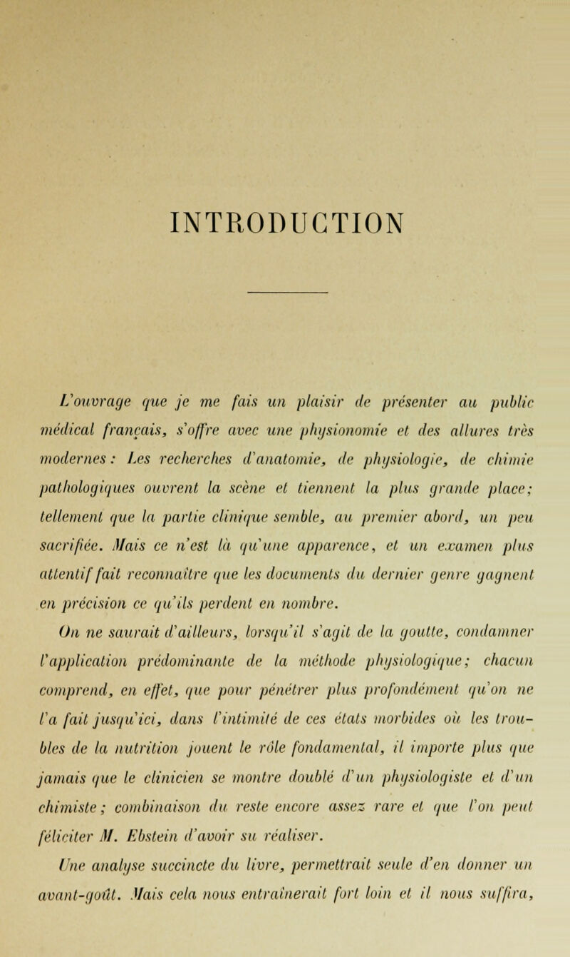 INTRODUCTION L'ouvrage que je me fais un plaisir de présenter au public médical français, s'offre avec une physionomie et des allures très modernes : Les recherches d'anatomie, de physiologie, de chimie pathologiques ouvrent la scène et tiennent la plus grande place; tellement que la partie clinique semble, au premier abord, un peu sacrifiée. Mais ce n'est là qu'une apparence, et un examen plus attentif fait reconnaître que les documents du dernier genre gagnent, en précision ce qu'ils perdent en nombre. On ne saurait d'ailleurs, lorsqu'il s'agit de la goutte, condamner l'application prédominante de la méthode physiologique; chacun comprend, en effet, que pour pénétrer plus profondément qu'on ne l'a fait jusqu'ici, dans l'intimité de ces états morbides où les trou- bles de la nutrition jouent le rôle fondamental, il importe plus que jamais que le clinicien se montre doublé d'un physiologiste et d'un chimiste; combinaison du reste encore assez rare et que l'on peut féliciter M. Ebstein d'avoir su réaliser. Une analyse succincte du livre, permettrait seule d'en donner un avant-goût. Mais cela nous entraînerait fort loin et il nous suffira,