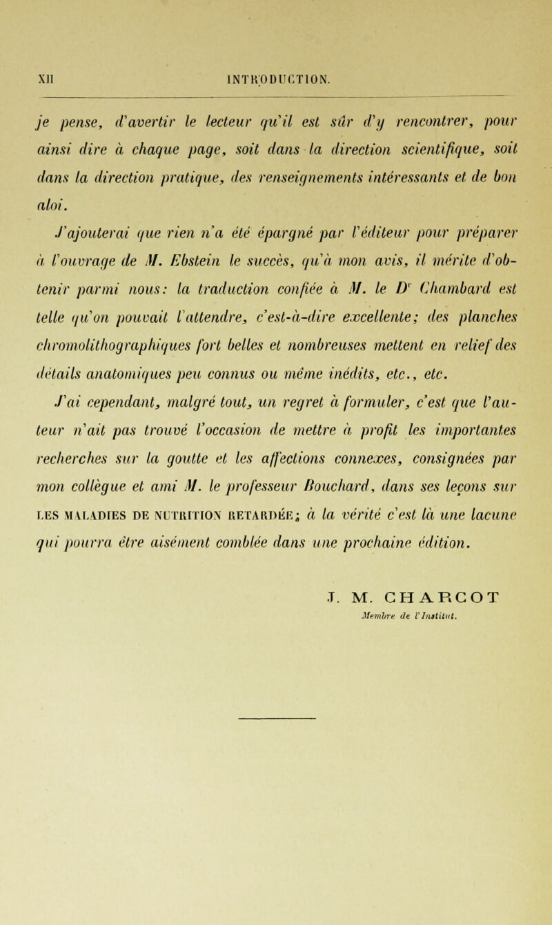 je pense, d'avertir le lecteur qu'il est sûr d'y rencontrer, pour ainsi dire à chaque page, soit dans la direction scientifique, soit dans la direction pratique, des renseignements intéressants et. de bon aloi. J'ajouterai que rien n'a été épargné par l'éditeur pour préparer à l'ouvrage de M. Ebstein le succès, qu'à mon avis, il mérite d'ob- tenir parmi nous: la traduction confiée à 31. le D' Chambard est telle qu'on pouvait l'attendre, c'est-à-dire excellente; des planches chromolithographiques fart belles et nombreuses mettent en relief des détails anatomiques peu connus ou même inédits, etc., etc. J'ai cependant, malgré tout, un regret à formuler, c'est que fau- teur n'ait pas trouvé l'occasion de mettre à profit les importantes recherches sur la goutte et les affections connexes, consignées par mon collègue et ami 31. le professeur fiouchard, dans ses leçons sur les maladies de nutrition RETARDÉE; à la vérité c'est là une lacune qui pourra être aisément comblée dans une prochaine édition. T. M. CHARCOT Mevihre ûe V Institut.