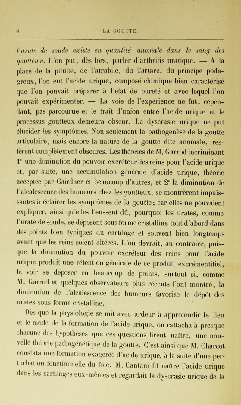 l'urate de soude existe en quantité anomale dans le sang des goutteux. L'on put, dès lors, parler d'arthritis uratique. — A la place de la pituite, de I'atrabile, du ïartare, du principe poda- greux, l'on eut l'acide urique, composé chimique bien caractérisé que l'on pouvait préparer à l'état de pureté et avec lequel l'on pouvait expérimenter. — La voie de l'expérience ne fut, cepen- dant, pas parcourue et le trait d'union entre l'acide urique et le processus goutteux demeura obscur. La dyscrasie urique ne put élucider les symptômes. Non seulement la pathogenèse de la goutte articulaire, mais encore la nature de la goutte dite anomale, res- tèrent complètement obscures. Les théories de M. Garrod incriminant 1° une diminution du pouvoir excréteur des reins pour l'acide urique et, par suite, une accumulation générale d'acide urique, théorie acceptée par Gairdner et beaucoup d'autres, et 2° la diminution de l'alcalescence des humeurs chez les goutteux, se montrèrent impuis- santes à éclairer les symptômes de la goutte; car elles ne pouvaient expliquer, ainsi qu'elles l'eussent dû, pourquoi les urates, comme l'urate de soude, se déposent sous forme cristalline tout d'abord dans des points bien typiques du cartilage et souvent bien longtemps avant que les reins soient altérés. L'on devrait, au contraire, puis- que la diminution du pouvoir excréteur des reins pour l'acide urique produit une rétention générale de ce produit excrémentitiel, le voir se déposer en beaucoup de points, surtout si, comme M. Garrod et quelques observateurs plus récents l'ont montré, la diminution de l'alcalescence des humeurs favorise le dépôt des urates sous forme cristalline. Dès que la physiologie se mit avec ardeur à approfondir le lieu et le mode de la formation de l'acide urique, on rattacha à presque chacune des hypothèses que ces questions tirent naître, une nou- velle théorie pathogénétique de la goutte. C'est ainsi que M. Charcot constata une formation exagérée d'acide urique, à la suite d'une per- turbation fonctionnelle du foie. M. Cantani Ht naître l'acide urique dans les cartilages eux-mêmes et regardait la dyscrasie urique de la