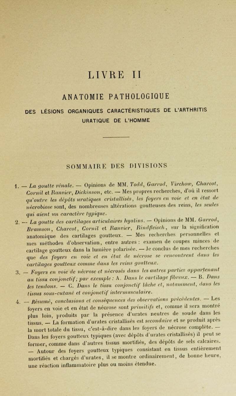 LIVRE TT ANATOMIE PATHOLOGIQUE DES LÉSIONS ORGANIQUES CARACTÉRISTIQUES DE L'ARTHRITIS URATIQUE DE L'HOMME SOMMAIRE DES DIVISIONS 1. — La goutte rénale. — Opinions de MM. Todd, Gurrod, Virchow, Charcot, Cornil et Ranvier, Dickinson, etc. — Mes propres recherches, d'où il ressort qu'outre les dépôts uratiques cristallisés, 1rs foyers en voie et en état de nécrobiose sont, des nombreuses altérations goutteuses des reins, les seules qui aient un caractère typique. 2. — La goutte des cartilages articulaires hyalins. - Opinions de MM. Garrod, Brarnson, Charcot, Cornil et Ranvier, Rindfleiseh, sur la signification anatornique des cartilages goutteux. — Mes recherches personnelles et mes méthodes d'observation, entre autres: examen de coupes minces de cartilage goutteux dans la lumière polarisée. — Je conclus de mes recherches que des foyers en voie et en état de nécrose se rencontrent dans les cartilages goutteux comme dans les reins goutteux. 3. — Foyers en voie de nécrose et nécrosés dans les autres parties appartenant au tissu conjonetif; par exemple: A. Dons le cartilage fibreux. — B. Dans tes tendons.— C. Dans le tissu conjonetif lâche et, notamment, dans les tissus sous-cutané et conjonetif intermusculaire. 4 _ Résumé, conclusions et conséquences des observations précédentes. — Les foyers en voie et en état de nécrose sont primitifs et, comme il sera montré plus loin, produits par la présence d'urates neutres de soude dans les tissus. — La formation d'urates cristallisés est secondaire et se produit après la mort totale du tissu, c'est-à-dire dans les foyers de nécrose complète. - Dans les foyers goutteux typiques (avec dépôts d'urates cristallisés) il peut se former, comme dans d'autres tissus mortifiés, des dépôts de sels calcaires. — Autour des foyers goutteux typiques consistant en tissus entièrement mortifiés et chargés d'urates, il se montre ordinairement, de bonne heure, une réaction inflammatoire plus ou moins étendue.